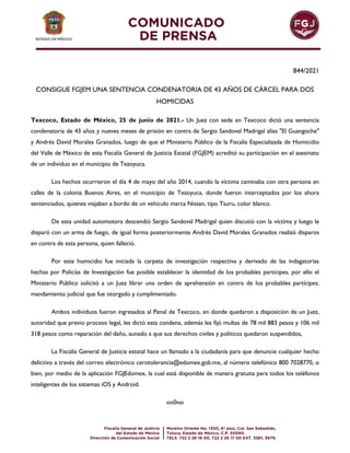 844/2021
CONSIGUE FGJEM UNA SENTENCIA CONDENATORIA DE 43 AÑOS DE CÁRCEL PARA DOS
HOMICIDAS
Texcoco, Estado de México, 25 de junio de 2021.- Un Juez con sede en Texcoco dictó una sentencia
condenatoria de 43 años y nueves meses de prisión en contra de Sergio Sandoval Madrigal alias "El Guangoche"
y Andrés David Morales Granados, luego de que el Ministerio Público de la Fiscalía Especializada de Homicidio
del Valle de México de esta Fiscalía General de Justicia Estatal (FGJEM) acreditó su participación en el asesinato
de un individuo en el municipio de Tezoyuca.
Los hechos ocurrieron el día 4 de mayo del año 2014, cuando la víctima caminaba con otra persona en
calles de la colonia Buenos Aires, en el municipio de Tezoyuca, donde fueron interceptados por los ahora
sentenciados, quienes viajaban a bordo de un vehículo marca Nissan, tipo Tsuru, color blanco.
De esta unidad automotora descendió Sergio Sandoval Madrigal quien discutió con la víctima y luego le
disparó con un arma de fuego, de igual forma posteriormente Andrés David Morales Granados realizó disparos
en contra de esta persona, quien falleció.
Por este homicidio fue iniciada la carpeta de investigación respectiva y derivado de las indagatorias
hechas por Policías de Investigación fue posible establecer la identidad de los probables partícipes, por ello el
Ministerio Público solicitó a un Juez librar una orden de aprehensión en contra de los probables partícipes;
mandamiento judicial que fue otorgado y cumplimentado.
Ambos individuos fueron ingresados al Penal de Texcoco, en donde quedaron a disposición de un Juez,
autoridad que previo proceso legal, les dictó esta condena, además les fijó multas de 78 mil 883 pesos y 106 mil
318 pesos como reparación del daño, aunado a que sus derechos civiles y políticos quedaron suspendidos,
La Fiscalía General de Justicia estatal hace un llamado a la ciudadanía para que denuncie cualquier hecho
delictivo a través del correo electrónico cerotolerancia@edomex.gob.mx, al número telefónico 800 7028770, o
bien, por medio de la aplicación FGJEdomex, la cual está disponible de manera gratuita para todos los teléfonos
inteligentes de los sistemas iOS y Android.
oo0oo
 