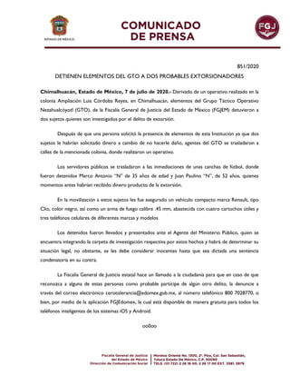 851/2020
DETIENEN ELEMENTOS DEL GTO A DOS PROBABLES EXTORSIONADORES
Chimalhuacán, Estado de México, 7 de julio de 2020.- Derivado de un operativo realizado en la
colonia Ampliación Luis Córdoba Reyes, en Chimalhuacán, elementos del Grupo Táctico Operativo
Nezahualcóyotl (GTO), de la Fiscalía General de Justicia del Estado de México (FGJEM) detuvieron a
dos sujetos quienes son investigados por el delito de extorsión.
Después de que una persona solicitó la presencia de elementos de esta Institución ya que dos
sujetos le habrían solicitado dinero a cambio de no hacerle daño, agentes del GTO se trasladaron a
calles de la mencionada colonia, donde realizaron un operativo.
Los servidores públicos se trasladaron a las inmediaciones de unas canchas de fútbol, donde
fueron detenidos Marco Antonio “N” de 35 años de edad y Juan Paulino “N”, de 52 años, quienes
momentos antes habrían recibido dinero producto de la extorsión.
En la movilización a estos sujetos les fue asegurado un vehículo compacto marca Renault, tipo
Clio, color negro, así como un arma de fuego calibre .45 mm, abastecida con cuatro cartuchos útiles y
tres teléfonos celulares de diferentes marcas y modelos
Los detenidos fueron llevados y presentados ante el Agente del Ministerio Público, quien se
encuentra integrando la carpeta de investigación respectiva por estos hechos y habrá de determinar su
situación legal, no obstante, se les debe considerar inocentes hasta que sea dictada una sentencia
condenatoria en su contra.
La Fiscalía General de Justicia estatal hace un llamado a la ciudadanía para que en caso de que
reconozca a alguna de estas personas como probable partícipe de algún otro delito, la denuncie a
través del correo electrónico cerotolerancia@edomex.gob.mx, al número telefónico 800 7028770, o
bien, por medio de la aplicación FGJEdomex, la cual está disponible de manera gratuita para todos los
teléfonos inteligentes de los sistemas iOS y Android.
oo0oo
 