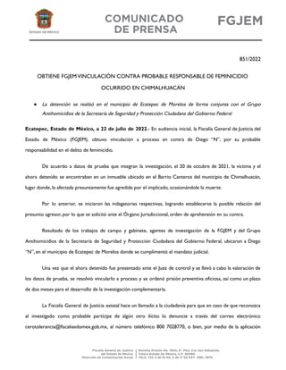 851/2022
OBTIENE FGJEMVINCULACIÓN CONTRA PROBABLE RESPONSABLE DE FEMINICIDIO
OCURRIDO EN CHIMALHUACÁN
● La detención se realizó en el municipio de Ecatepec de Morelos de forma conjunta con el Grupo
Antihomicidios de la Secretaría de Seguridad y Protección Ciudadana del Gobierno Federal
Ecatepec, Estado de México, a 22 de julio de 2022.- En audiencia inicial, la Fiscalía General de Justicia del
Estado de México (FGJEM), obtuvo vinculación a proceso en contra de Diego “N”, por su probable
responsabilidad en el delito de feminicidio.
De acuerdo a datos de prueba que integran la investigación, el 20 de octubre de 2021, la víctima y el
ahora detenido se encontraban en un inmueble ubicado en el Barrio Canteros del municipio de Chimalhuacán,
lugar donde, la afectada presuntamente fue agredida por el implicado, ocasionándole la muerte.
Por lo anterior, se iniciaron las indagatorias respectivas, logrando establecerse la posible relación del
presunto agresor, por lo que se solicitó ante el Órgano Jurisdiccional, orden de aprehensión en su contra.
Resultado de los trabajos de campo y gabinete, agentes de investigación de la FGJEM y del Grupo
Antihomicidios de la Secretaría de Seguridad y Protección Ciudadana del Gobierno Federal, ubicaron a Diego
“N”, en el municipio de Ecatepec de Morelos donde se cumplimentó el mandato judicial.
Una vez que el ahora detenido fue presentado ante el Juez de control y se llevó a cabo la valoración de
los datos de prueba, se resolvió vincularlo a proceso y se ordenó prisión preventiva oficiosa, así como un plazo
de dos meses para el desarrollo de la investigación complementaria.
La Fiscalía General de Justicia estatal hace un llamado a la ciudadanía para que en caso de que reconozca
al investigado como probable partícipe de algún otro ilícito lo denuncie a través del correo electrónico
cerotolerancia@fiscaliaedomex.gob.mx, al número telefónico 800 7028770, o bien, por medio de la aplicación
 