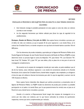 857/2020
VINCULAN A PROCESO A SEIS SUJETOS POR UN ASALTO A UNA TIENDA OXXO EN
ECATEPEC
 Esta Institución investiga la probable participación de estos sujetos en otros dos robos con violencia
ocurridos en este municipio.
 Les fue asegurada herramienta que habrían utilizado para forzar las cajas de seguridad de los
establecimientos.
Ecatepec, Estado de México, 8 de julio de 2020.- Seis sujetos fueron vinculados a proceso, por
el delito de robo con violencia, ya que el pasado 25 de junio ingresaron a una tienda Oxxo, en la
colonia San Cristóbal Centro, en donde rompieron una caja fuerte de donde habrían sustraído 136 mil
600 pesos.
Con los elementos de prueba recabados y aportados por el Agente del Ministerio Público de la
Fiscalía Regional de Ecatepec de esta Fiscalía General de Justicia del Estado de México (FGJEM) un Juez
determinó iniciar un proceso legal en contra de Alejandro “N”, Joan Xavier “N”, Luis Giovanni “N”,
Isaac Israel “N”, Esteban “N” y José “N”, por este delito y fijó un plazo de un mes para el cierre de
investigación complementaria.
De acuerdo con la carpeta de investigación iniciada por este asalto, se pudo establecer que el
día de los hechos, estos individuos ingresaron a una tienda de conveniencia ubicada en la Avenida
Revolución, de la colonia San Cristóbal Centro, donde habían amagado a dos empleados y se dirigieron
al área de cajas; ahí utilizaron diversas herramientas para abrir la caja de seguridad y sustraer más de
130 mil pesos en efectivo.
Estos sujetos fueron detenidos días después por policías preventivos y presentados ante el
Agente del Ministerio Público. La FGJEM recabó los elementos de prueba para acreditar su probable
participación en el asalto a la tienda Oxxo, por lo que posteriormente los remitió ante un Juez en el
Penal de la zona, donde fueron vinculados a proceso.
Aunado a lo anterior, el Representante Social integró dos carpetas de investigación en su
contra por dos robos con violencia, por lo que fueron solicitadas las órdenes de aprehensión
respectivas, mismas que serán cumplimentadas por reclusión.
 