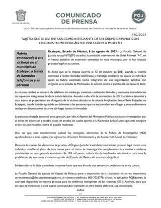 1/1
“2023. Año del Septuagésimo Aniversario del Reconocimiento del Derecho al Voto de las Mujeres en México”.
870/2023
SUJETO QUE SE OSTENTABA COMO INTEGRANTE DE UN GRUPO CRIMINAL CON
ORÍGENES EN MICHOACÁN FUE VINCULADO A PROCESO
Ecatepec, Estado de México, 8 de agosto de 2023.- La Fiscalía General de
Justicia estatal (FGJEM) acreditó la probable intervención de Uriel Abimael “N”, en
el hecho delictivo de extorsión cometido en este municipio, por lo fue iniciado
proceso legal en su contra.
El ilícito que se le imputa ocurrió el 12 de octubre de 2021 cuando la víctima
comenzó a recibir llamadas telefónicas y mensajes mediante las cuales un individuo
quien se habría ostentado como integrante de una organización delictiva con
orígenes en el estado de Michoacán, le solicitó dinero a cambio de no causarle daño.
La víctima cambió su número de teléfono, sin embargo, continuó recibiendo llamadas y mensajes intimidatorios
de supuestos integrantes de dicha célula delictiva. Aunado a ello el 6 de noviembre de 2021, el ahora detenido y
otro sujeto se presentaron en el negocio de la víctima ubicado en la colonia Ampliación Santa María Tulpetlac en
Ecatepec, donde habrían agredido verbalmente a las personas que se encontraban en el lugar y presumiblemente
realizaron detonaciones de arma de fuego contra el inmueble.
La persona afectada denunció esta agresión, por ello el Agente del Ministerio Público inició una investigación por
el delito de extorsión y recabó datos de prueba los cuales aportó a la Autoridad Judicial, para que esta otorgara
orden de aprehensión contra el posible implicado.
Una vez que este mandamiento judicial fue otorgado, elementos de la Policía de Investigación (PDI)
aprehendieron a este sujeto y lo ingresaron al Centro Penitenciario y de Reinserción Social de Ecatepec.
Después de revisar los elementos de prueba, el Órgano Jurisdiccional determinó iniciar proceso legal contra este
individuo, estableció plazo de tres meses para el cierre de investigación complementaria y medias cautelares
consistentes en una garantía económica de 150 mil pesos, colocación de localizador electrónico, así como la
prohibición de acercarse a la víctima y salir del Estado de México sin autorización judicial.
Al detenido se le debe considerar inocente hasta que sea dictada una sentencia condenatoria en su contra.
La Fiscalía General de Justicia del Estado de México pone a disposición de la ciudadanía el correo electrónico
cerotolerancia@fiscaliaedomex.gob.mx, el número telefónico 800 7028770, o bien, la aplicación FGJEdomex, la
cual está disponible de manera gratuita para los teléfonos inteligentes de los sistemas iOS y Android, para que
en caso de reconocer a este sujeto como posible implicado en otro hecho delictivo, sea denunciado.
oo0oo
Habría
amenazado a sus
víctimas en el
municipio de
Ecatepec a través
de llamadas
telefónicas y en
persona
 