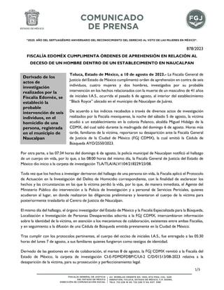 "2023. AÑO DEL SEPTUAGÉSIMO ANIVERSARIO DEL RECONOCIMIENTO DEL DERECHO AL VOTO DE LAS MUJERES EN MÉXICO".
878/2023
FISCALÍA EDOMÉX CUMPLIMENTA ÓRDENES DE APREHENSIÓN EN RELACIÓN AL
DECESO DE UN HOMBRE DENTRO DE UN ESTABLECIMIENTO EN NAUCALPAN
Toluca, Estado de México, a 10 de agosto de 2023.- La Fiscalía General de
Justicia del Estado de México cumplimentó orden de aprehensión en contra de seis
individuos, cuatro mujeres y dos hombres, investigados por su probable
intervención en los hechos relacionados con la muerte de un masculino de 41 años
de iniciales I.A.S., ocurrida el pasado 6 de agosto, al interior del establecimiento
“Black Royce” ubicado en el municipio de Naucalpan de Juárez.
De acuerdo a los indicios recabados a través de diversos actos de investigación
realizados por la Fiscalía mexiquense, la noche del sábado 5 de agosto, la víctima
acudió a un establecimiento en la colonia Polanco, alcaldía Miguel Hidalgo de la
CDMX, del cual salió durante la madrugada del domingo 6 de agosto. Horas más
tarde, familiares de la víctima, reportaron su desaparición ante la Fiscalía General
de Justicia de la Ciudad de México (FGJ CDMX), la cual emitió la Cédula de
Búsqueda AYO/2550/2023.
Por otra parte, a las 07:34 horas del domingo 6 de agosto, la policía municipal de Naucalpan notificó el hallazgo
de un cuerpo sin vida, por lo que, a las 08:00 horas del mismo día, la Fiscalía General de Justicia del Estado de
México dio inicio a la carpeta de investigación TLA/TLA/ALV/104/218229/23/08.
Toda vez que los hechos a investigar derivaron del hallazgo de una persona sin vida, la Fiscalía aplicó el Protocolo
de Actuación en la Investigación del Delito de Homicidio correspondiente, con la finalidad de esclarecer los
hechos y las circunstancias en las que la víctima perdió la vida, por lo que, de manera inmediata, el Agente del
Ministerio Público dio intervención a la Policía de Investigación y a personal de Servicios Periciales, quienes
acudieron al lugar, en donde realizaron las diligencias preliminares y levantaron el cuerpo de la víctima para
posteriormente trasladarlo al Centro de Justicia de Naucalpan.
El mismo día del hallazgo, el órgano investigador del Estado de México y la Fiscalía Especializada para la Búsqueda,
Localización e Investigación de Personas Desaparecidas adscrita a la FGJ CDMX, intercambiaron información
sobre la identidad de la víctima, en atención a los mecanismos de colaboración, existentes entre ambas Fiscalías,
y en seguimiento a la difusión de una Cédula de Búsqueda emitida previamente en la Ciudad de México.
Tras cumplir con los protocolos pertinentes, el cuerpo del occiso de iniciales I.A.S., fue entregado a las 05:30
horas del lunes 7 de agosto, a sus familiares quienes fungieron como testigos de identidad.
Derivado de las gestiones en vía de colaboración, el martes 8 de agosto, la FGJ CDMX remitió a la Fiscalía del
Estado de México, la carpeta de investigación CI-E-FDMDFDBP/C/UI-2 C/D/01513/08-2023 relativa a la
desaparición de la víctima, para su prosecución y perfeccionamiento legal.
Derivado de los
actos de
investigación
realizados por la
Fiscalía Edoméx, se
estableció la
probable
intervención de seis
individuos, en el
homicidio de una
persona, registrada
en el municipio de
Naucalpan
1/3
 