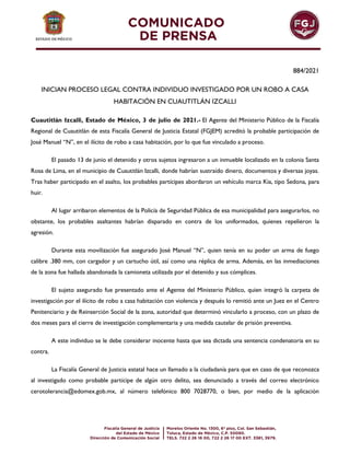 884/2021
INICIAN PROCESO LEGAL CONTRA INDIVIDUO INVESTIGADO POR UN ROBO A CASA
HABITACIÓN EN CUAUTITLÁN IZCALLI
Cuautitlán Izcalli, Estado de México, 3 de julio de 2021.- El Agente del Ministerio Público de la Fiscalía
Regional de Cuautitlán de esta Fiscalía General de Justicia Estatal (FGJEM) acreditó la probable participación de
José Manuel “N”, en el ilícito de robo a casa habitación, por lo que fue vinculado a proceso.
El pasado 13 de junio el detenido y otros sujetos ingresaron a un inmueble localizado en la colonia Santa
Rosa de Lima, en el municipio de Cuautitlán Izcalli, donde habrían sustraído dinero, documentos y diversas joyas.
Tras haber participado en el asalto, los probables partícipes abordaron un vehículo marca Kia, tipo Sedona, para
huir.
Al lugar arribaron elementos de la Policía de Seguridad Pública de esa municipalidad para asegurarlos, no
obstante, los probables asaltantes habrían disparado en contra de los uniformados, quienes repelieron la
agresión.
Durante esta movilización fue asegurado José Manuel “N”, quien tenía en su poder un arma de fuego
calibre .380 mm, con cargador y un cartucho útil, así como una réplica de arma. Además, en las inmediaciones
de la zona fue hallada abandonada la camioneta utilizada por el detenido y sus cómplices.
El sujeto asegurado fue presentado ante el Agente del Ministerio Público, quien integró la carpeta de
investigación por el ilícito de robo a casa habitación con violencia y después lo remitió ante un Juez en el Centro
Penitenciario y de Reinserción Social de la zona, autoridad que determinó vincularlo a proceso, con un plazo de
dos meses para el cierre de investigación complementaria y una medida cautelar de prisión preventiva.
A este individuo se le debe considerar inocente hasta que sea dictada una sentencia condenatoria en su
contra.
La Fiscalía General de Justicia estatal hace un llamado a la ciudadanía para que en caso de que reconozca
al investigado como probable partícipe de algún otro delito, sea denunciado a través del correo electrónico
cerotolerancia@edomex.gob.mx, al número telefónico 800 7028770, o bien, por medio de la aplicación
 