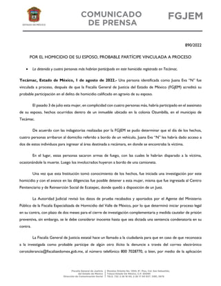 890/2022
POR EL HOMICIDIO DE SU ESPOSO, PROBABLE PARTÍCIPE VINCULADA A PROCESO
• La detenida y cuatro personas más habrían participado en este homicidio registrado en Tecámac.
Tecámac, Estado de México, 1 de agosto de 2022.- Una persona identificada como Juana Eva “N” fue
vinculada a proceso, después de que la Fiscalía General de Justicia del Estado de México (FGJEM) acreditó su
probable participación en el delito de homicidio calificado en agravio de su esposo.
El pasado 3 de julio esta mujer, en complicidad con cuatro personas más, habría participado en el asesinato
de su esposo, hechos ocurridos dentro de un inmueble ubicado en la colonia Ozumbilla, en el municipio de
Tecámac.
De acuerdo con las indagatorias realizadas por la FGJEM se pudo determinar que el día de los hechos,
cuatro personas arribaron al domicilio referido a bordo de un vehículo, Juana Eva “N” les habría dado acceso a
dos de estos individuos para ingresar al área destinada a recámara, en donde se encontraba la víctima.
En el lugar, estas personas sacaron armas de fuego, con las cuales le habrían disparado a la víctima,
ocasionándole la muerte. Luego los involucrados huyeron a bordo de una camioneta.
Una vez que esta Institución tomó conocimiento de los hechos, fue iniciada una investigación por este
homicidio y con el avance en las diligencias fue posible detener a esta mujer, misma que fue ingresada al Centro
Penitenciario y de Reinserción Social de Ecatepec, donde quedó a disposición de un Juez.
La Autoridad Judicial revisó los datos de prueba recabados y aportados por el Agente del Ministerio
Público de la Fiscalía Especializada de Homicidio del Valle de México, por lo que determinó iniciar proceso legal
en su contra, con plazo de dos meses para el cierre de investigación complementaria y medida cautelar de prisión
preventiva, sin embargo, se le debe considerar inocente hasta que sea dictada una sentencia condenatoria en su
contra.
La Fiscalía General de Justicia estatal hace un llamado a la ciudadanía para que en caso de que reconozca
a la investigada como probable partícipe de algún otro ilícito la denuncie a través del correo electrónico
cerotolerancia@fiscaliaedomex.gob.mx, al número telefónico 800 7028770, o bien, por medio de la aplicación
 