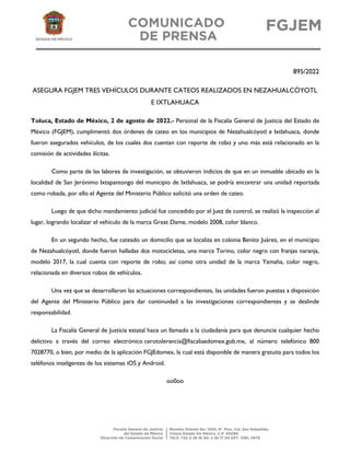 895/2022
ASEGURA FGJEM TRES VEHÍCULOS DURANTE CATEOS REALIZADOS EN NEZAHUALCÓYOTL
E IXTLAHUACA
Toluca, Estado de México, 2 de agosto de 2022.- Personal de la Fiscalía General de Justicia del Estado de
México (FGJEM), cumplimentó dos órdenes de cateo en los municipios de Nezahualcóyotl e Ixtlahuaca, donde
fueron asegurados vehículos, de los cuales dos cuentan con reporte de robo y uno más está relacionado en la
comisión de actividades ilícitas.
Como parte de las labores de investigación, se obtuvieron indicios de que en un inmueble ubicado en la
localidad de San Jerónimo Ixtapantongo del municipio de Ixtlahuaca, se podría encontrar una unidad reportada
como robada, por ello el Agente del Ministerio Público solicitó una orden de cateo.
Luego de que dicho mandamiento judicial fue concedido por el Juez de control, se realizó la inspección al
lugar, logrando localizar el vehículo de la marca Great Dame, modelo 2008, color blanco.
En un segundo hecho, fue cateado un domicilio que se localiza en colonia Benito Juárez, en el municipio
de Nezahualcóyotl, donde fueron halladas dos motocicletas, una marca Torino, color negro con franjas naranja,
modelo 2017, la cual cuenta con reporte de robo; así como otra unidad de la marca Yamaha, color negro,
relacionada en diversos robos de vehículos.
Una vez que se desarrollaron las actuaciones correspondientes, las unidades fueron puestas a disposición
del Agente del Ministerio Público para dar continuidad a las investigaciones correspondientes y se deslinde
responsabilidad.
La Fiscalía General de Justicia estatal hace un llamado a la ciudadanía para que denuncie cualquier hecho
delictivo a través del correo electrónico cerotolerancia@fiscaliaedomex.gob.mx, al número telefónico 800
7028770, o bien, por medio de la aplicación FGJEdomex, la cual está disponible de manera gratuita para todos los
teléfonos inteligentes de los sistemas iOS y Android.
oo0oo
 