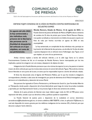 “2023. Año del Septuagésimo Aniversario del Reconocimiento del Derecho al Voto de las Mujeres en México”.
1/1
899/2023
OBTIENE FGJEM CONDENA DE 55 AÑOS DE PRISIÓN CONTRA RESPONSABLE DE
SECUESTRO EXPRÉS
Nicolás Romero, Estado de México, 16 de agosto de 2023.- La
Fiscalía General de Justicia del Estado de México (FGJEM) obtuvo sentencia
de condena de 55 años de prisión para Lorena Mariel Mancera Palacios,
tras quedar acreditada su intervención en el delito de secuestro exprés con
fines de robo por hechos ocurridos en agosto de 2022 en esta
municipalidad.
La hoy sentenciada, en complicidad de dos individuos más, participó en
la privación de la libertad de dos personas, una de ellas de 16 años de edad,
a quienes despojaron de un vehículo marca Volkswagen, tipo Tiguan, en el
que viajaban, así como de sus pertenencias.
Ambas víctimas viajaban a bordo del vehículo referido y en la calle Lago Saima en la colonia
Fraccionamiento Cumbres de Sol, en el municipio de Nicolás Romero, fueron interceptados por los tres
implicados, quienes los amagaron con una navaja y despojaron de objetos de valor.
Indagatorias de la Fiscalía Edoméx precisaron que a las víctimas les taparon la cara y las pasaron al asiento
trasero de dicho vehículo para que los involucrados tomaran el control del vehículo Tiguan. Más tarde las víctimas
fueron liberadas en otro punto de la zona, en tanto que los responsables huyeron a bordo del vehículo robado.
El ilícito fue denunciado ante el Agente del Ministerio Público, por lo que fue iniciada la indagatoria
correspondiente y llevados a cabo actos de investigación por parte de elementos de la Policía Investigadora, que
derivaron en la identificación y detención de Lorena Mariel.
Esta persona fue ingresada al Centro Penitenciario y de Reinserción Social Lic. Juan Fernández Albarrán
en Tlalnepantla, donde quedó a disposición de la Autoridad Judicial, quien luego de revisar las pruebas recabadas
y aportadas por esta Representación Social, y tras proceso legal, le dictó esta sentencia de condena.
Además de la pena privativa de libertad, esta mujer deberá pagar multa de 432 mil 990 pesos como
reparación del daño, aunado a que sus derechos civiles y políticos quedaron suspendidos.
La Fiscalía General de Justicia pone a disposición de la ciudadanía el correo electrónico
cerotolerancia@fiscaliaedomex.gob.mx, el número telefónico 800 7028770, o bien, la aplicación FGJEdomex, la
cual está disponible de manera gratuita para los teléfonos inteligentes de los sistemas iOS y Android, para que
denuncie cualquier hecho delictivo.
oo0oo
En agosto del año 2022,
la hoy sentenciada y
dos individuos más,
privaron de la libertad a
dos personas con la
finalidad de despojarlas
del vehículo en el que
viajaban, así como de
sus pertenencias.
 