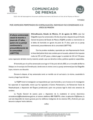 “2023. Año del Septuagésimo Aniversario del Reconocimiento del Derecho al Voto de las Mujeres en México”.
1/1
919/2023
POR HOMICIDIO PERPETRADO EN CHIMALHUACÁN, INDIVIDUO FUE CONDENADO A 55
AÑOS DE PRISIÓN
Chimalhuacán, Estado de México, 21 de agosto de 2023.- Joan Isaí
Delgadillo Leyva fue sentenciado a 55 años de prisión, después de que la Fiscalía
General de Justicia del Estado de México (FGJEM) acreditó su intervención en
el delito de homicidio en agravio de joven de 17 años, quien era su pareja
sentimental, presumiblemente de la comunidad LGBTTTIQ.
Con las pruebas recabadas y aportadas por esta Representación Social,
la Autoridad Judicial dictó esta condena para el acusado, además le fue impuesta
multa de 274 mil 227 pesos y deberá pagar la cantidad de 210 mil 710 pesos
como reparación del daño moral y material, aunado a que sus derechos civiles y políticos quedaron suspendidos.
El homicidio por el cual fue sentenciado tuvo lugar el 13 de junio del año 2022, en un inmueble del Barrio
Xaltipac en el municipio de Chimalhuacán, donde tanto la víctima como su pareja sentimental Joan Isaí Delgadillo
Leyva, iniciaron una discusión.
Durante la disputa, el hoy sentenciado tomó un martillo con el cual atacó a la víctima, causándole la
muerte y luego huyó del sitio.
La FGJEM inició la investigación correspondiente por este homicidio y con el avance en la investigación
fue capturado el responsable, mismo que fue ingresado al Centro Penitenciario y de Reinserción Social de
Nezahualcóyotl, a disposición del Órgano Jurisdiccional, quien tras proceso legal le dictó esta sentencia de
condena.
La Fiscalía General de Justicia pone a disposición de la ciudadanía el correo electrónico
cerotolerancia@fiscaliaedomex.gob.mx, el número telefónico 800 7028770, o bien, la aplicación FGJEdomex, la
cual está disponible de manera gratuita para los teléfonos inteligentes de los sistemas iOS y Android, para que
denuncie cualquier hecho delictivo.
oo0oo
El ahora sentenciado
causó la muerte a
joven de 17 años,
quien era su pareja
sentimental y
presumiblemente de
la comunidad
LGBTTTIQ.
 