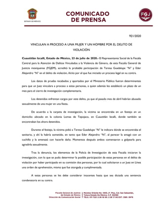 921/2020
VINCULAN A PROCESO A UNA MUJER Y UN HOMBRE POR EL DELITO DE
VIOLACIÓN
Cuautitlán Izcalli, Estado de México, 23 de julio de 2020.- El Representante Social de la Fiscalía
Central para la Atención de Delitos Vinculados a la Violencia de Género, de esta Fiscalía General de
Justicia mexiquense (FGJEM), acreditó la probable participación de Teresa Guadalupe “N” y Eder
Alejandro “N” en el delito de violación, ilícito por el que fue iniciado un proceso legal en su contra.
Los datos de prueba recabados y aportados por el Ministerio Público fueron determinantes
para que un Juez vinculara a proceso a estas personas, a quien además les estableció un plazo de un
mes para el cierre de investigación complementaria.
Los detenidos enfrentan cargos por este delito, ya que el pasado mes de abril habrían abusado
sexualmente de una mujer en una fiesta.
De acuerdo a la carpeta de investigación, la víctima se encontraba en un festejo en un
domicilio ubicado en la colonia Lomas de Tepojaco, en Cuautitlán Izcalli, donde también se
encontraban los ahora detenidos.
Durante el festejo, la víctima pidió a Teresa Guadalupe “N” le indicara dónde se encontraba el
sanitario, y ahí la habría sometido, en tanto que Eder Alejandro “N”, al parecer la amagó con un
cuchillo y la amenazó con hacerle daño. Momentos después ambos comenzaron a golpearla para
agredirla sexualmente.
Tras la denuncia, los elementos de la Policía de Investigación de esta Fiscalía iniciaron la
investigación, con lo que se pudo determinar la posible participación de estas personas en el delito de
violación por haber participado en su comisión dos personas, por lo cual solicitaron a un Juez en Línea
una orden de aprehensión, misma que fue otorgada y cumplimentada.
A estas personas se les debe considerar inocentes hasta que sea dictada una sentencia
condenatoria en su contra.
 