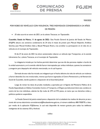 930/2022
POR ROBO DE VEHÍCULO CON VIOLENCIA, TRES INDIVIDUOS CONDENADOS A 24 AÑOS
DE PRISIÓN
• El robo ocurrió en enero de 2021, en la colonia Texcacoa, en Tepotzotlán.
Cuautitlán, Estado de México, 11 de agosto de 2022.- Esta Fiscalía General de Justicia del Estado de México
(FGJEM) obtuvo una sentencia condenatoria de 24 años 6 meses de prisión para Manuel Alejandro Arellano
Sánchez, Juan Manuel Arellano Salto y Batuel Márquez Rivera, tras acreditar su participación en el robo de un
vehículo en el municipio de Tepotzotlán.
El día 27 de enero de 2021 los ahora sentenciados robaron un vehículo tipo Transporten, en la avenida
Libramiento Sur, colonia Texcacoa, en el municipio de Tepotzotlán.
La indagatoria iniciada por los hechos permitió determinar que ese día dos personas viajaban a bordo de
la unidad automotora y en la avenida referida fueron interceptados por ambos individuos, quienes los sometieron
y amagaron para despojarlo del vehículo mencionado, en el cual huyeron.
Derivado de este robo fue iniciada una indagatoria por el hecho delictivo de robo de vehículo con violencia
y fueron detenidos los tres involucrados, mismos que fueron ingresados al Centro Penitenciario y de Reinserción
Social de Cuautitlán, donde quedaron a disposición de la Autoridad Judicial.
Luego de revisar los datos de prueba recabados y aportados por el Agente del Ministerio Público de la
Fiscalía Especializada en Delitos Cometidos Contra el Transporte, el Órgano Jurisdiccional dictó esta condena en
contra de los tres individuos, además les fijó multa de 279 mil 972 pesos, en tanto que sus derechos civiles y
políticos quedaron suspendidos.
La Fiscalía General de Justicia estatal pone a disposición de la ciudadanía los medios de denuncia ya sea a
través del correo electrónico cerotolerancia@fiscaliaedomex.gob.mx, al número telefónico 800 7028770, o bien,
por medio de la aplicación FGJEdomex, la cual está disponible de manera gratuita para todos los teléfonos
inteligentes de los sistemas iOS y Android.
oo0oo
 