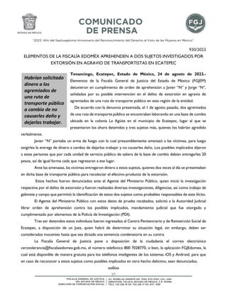 “2023. Año del Septuagésimo Aniversario del Reconocimiento del Derecho al Voto de las Mujeres en México”.
1/1
930/2023
ELEMENTOS DE LA FISCALÍA EDOMÉX APREHENDEN A DOS SUJETOS INVESTIGADOS POR
EXTORSIÓN EN AGRAVIO DE TRANSPORTISTAS EN ECATEPEC
Tenancingo, Ecatepec, Estado de México, 24 de agosto de 2023.-
Elementos de la Fiscalía General de Justicia del Estado de México (FGJEM)
detuvieron en cumplimiento de orden de aprehensión a Javier “N” y Jorge “N”,
señalados por su posible intervención en el delito de extorsión en agravio de
agremiados de una ruta de transporte público en esta región de la entidad.
De acuerdo con la denuncia presentada, el 1 de agosto pasado, dos agremiados
de una ruta de transporte público se encontraban laborando en una base de combis
ubicada en la colonia La Agüita en el municipio de Ecatepec, lugar al que se
presentaron los ahora detenidos y tres sujetos más, quienes los habrían agredido
verbalmente.
Javier “N” portaba un arma de fuego con la cual presumiblemente amenazó a las víctimas, para luego
exigirles la entrega de dinero a cambio de dejarlos trabajar y no causarles daño. Los posibles implicados dijeron
a estas personas que por cada unidad de servicio público de saliera de la base de combis debían entregarles 20
pesos, así de igual forma cada que regresaran a ese lugar.
Ante las amenazas, las víctimas entregaron dinero a estos sujetos, quienes dos veces al día se presentaban
en dicha base de transporte público para recolectar el efectivo producto de la extorsión.
Estos hechos fueron denunciados ante el Agente del Ministerio Público, quien inició la investigación
respectiva por el delito de extorsión y fueron realizadas diversas investigaciones, diligencias, así como trabajo de
gabinete y campo que permitió la identificación de estos dos sujetos como probables responsables de este ilícito.
El Agente del Ministerio Público con estos datos de prueba recabados, solicitó a la Autoridad Judicial
librar orden de aprehensión contra los posibles implicados, mandamiento judicial que fue otorgado y
cumplimentado por elementos de la Policía de Investigación (PDI).
Tras ser detenidos estos individuos fueron ingresados al Centro Penitenciario y de Reinserción Social de
Ecatepec, a disposición de un Juez, quien habrá de determinar su situación legal, sin embargo, deben ser
considerados inocentes hasta que sea dictada una sentencia condenatoria en su contra.
La Fiscalía General de Justicia pone a disposición de la ciudadanía el correo electrónico
cerotolerancia@fiscaliaedomex.gob.mx, el número telefónico 800 7028770, o bien, la aplicación FGJEdomex, la
cual está disponible de manera gratuita para los teléfonos inteligentes de los sistemas iOS y Android, para que
en caso de reconocer a estos sujetos como posibles implicados en otro hecho delictivo, sean denunciados.
oo0oo
Habrían solicitado
dinero a los
agremiados de
una ruta de
transporte público
a cambio de no
causarles daño y
dejarlos trabajar.
 