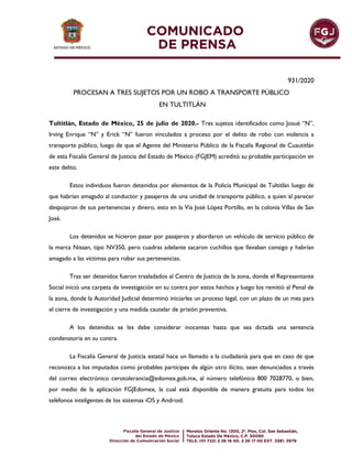 931/2020
PROCESAN A TRES SUJETOS POR UN ROBO A TRANSPORTE PÚBLICO
EN TULTITLÁN
Tultitlán, Estado de México, 25 de julio de 2020.- Tres sujetos identificados como Josué “N”,
Irving Enrique “N” y Erick “N” fueron vinculados a proceso por el delito de robo con violencia a
transporte público, luego de que el Agente del Ministerio Público de la Fiscalía Regional de Cuautitlán
de esta Fiscalía General de Justicia del Estado de México (FGJEM) acreditó su probable participación en
este delito.
Estos individuos fueron detenidos por elementos de la Policía Municipal de Tultitlán luego de
que habrían amagado al conductor y pasajeros de una unidad de transporte público, a quien al parecer
despojaron de sus pertenencias y dinero, esto en la Vía José López Portillo, en la colonia Villas de San
José.
Los detenidos se hicieron pasar por pasajeros y abordaron un vehículo de servicio público de
la marca Nissan, tipo NV350, pero cuadras adelante sacaron cuchillos que llevaban consigo y habrían
amagado a las víctimas para robar sus pertenencias.
Tras ser detenidos fueron trasladados al Centro de Justicia de la zona, donde el Representante
Social inició una carpeta de investigación en su contra por estos hechos y luego los remitió al Penal de
la zona, donde la Autoridad Judicial determinó iniciarles un proceso legal, con un plazo de un mes para
el cierre de investigación y una medida cautelar de prisión preventiva.
A los detenidos se les debe considerar inocentes hasta que sea dictada una sentencia
condenatoria en su contra.
La Fiscalía General de Justicia estatal hace un llamado a la ciudadanía para que en caso de que
reconozca a los imputados como probables partícipes de algún otro ilícito, sean denunciados a través
del correo electrónico cerotolerancia@edomex.gob.mx, al número telefónico 800 7028770, o bien,
por medio de la aplicación FGJEdomex, la cual está disponible de manera gratuita para todos los
teléfonos inteligentes de los sistemas iOS y Android.
 