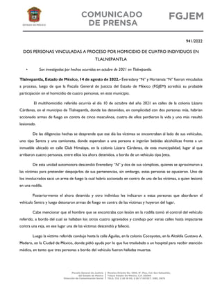 941/2022
DOS PERSONAS VINCULADAS A PROCESO POR HOMICIDIO DE CUATRO INDIVIDUOS EN
TLALNEPANTLA
• Son investigados por hechos ocurridos en octubre de 2021 en Tlalnepantla.
Tlalnepantla, Estado de México, 14 de agosto de 2022.- Everedany “N” y Hortensia “N” fueron vinculados
a proceso, luego de que la Fiscalía General de Justicia del Estado de México (FGJEM) acreditó su probable
participación en el homicidio de cuatro personas, en este municipio.
El multihomicidio referido ocurrió el día 10 de octubre del año 2021 en calles de la colonia Lázaro
Cárdenas, en el municipio de Tlalnepantla, donde los detenidos, en complicidad con dos personas más, habrían
accionado armas de fuego en contra de cinco masculinos, cuatro de ellos perdieron la vida y uno más resultó
lesionado.
De las diligencias hechas se desprende que ese día las víctimas se encontraban al lado de sus vehículos,
uno tipo Sentra y una camioneta, donde esperaban a una persona e ingerían bebidas alcohólicas frente a un
inmueble ubicado en calle Club Himalaya, en la colonia Lázaro Cárdenas, de esta municipalidad, lugar al que
arribaron cuatro personas, entre ellos los ahora detenidos, a bordo de un vehículo tipo Jetta.
De esta unidad automotora descendió Everedany “N” y dos de sus cómplices, quienes se aproximaron a
las víctimas para pretender despojarlos de sus pertenencias, sin embargo, estas personas se opusieron. Uno de
los involucrados sacó un arma de fuego la cual habría accionado en contra de una de las víctimas, a quien lesionó
en una rodilla.
Posteriormente el ahora detenido y otro individuo les indicaron a estas personas que abordaran el
vehículo Sentra y luego detonaron armas de fuego en contra de las víctimas y huyeron del lugar.
Cabe mencionar que el hombre que se encontraba con lesión en la rodilla tomó el control del vehículo
referido, a bordo del cual se hallaban los otros cuatro agraviados y condujo por varias calles hasta impactarse
contra una reja, en ese lugar una de las víctimas descendió y falleció.
Luego la víctima referida condujo hasta la calle Águilas, en la colonia Cocoyotes, en la Alcaldía Gustavo A.
Madero, en la Ciudad de México, donde pidió ayuda por lo que fue trasladado a un hospital para recibir atención
médica, en tanto que tres personas a bordo del vehículo fueron halladas muertas.
 