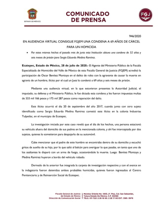 946/2020
EN AUDIENCIA VIRTUAL CONSIGUE FGJEM UNA CONDENA A 69 AÑOS DE CÁRCEL
PARA UN HOMICIDA
 Por estos mismos hechos el pasado mes de junio esta Institución obtuvo una condena de 52 años y
seis meses de prisión para Sergio Eduardo Medina Ramírez.
Ecatepec, Estado de México, 28 de julio de 2020.- El Agente del Ministerio Público de la Fiscalía
Especializada de Homicidio del Valle de México de esta Fiscalía General de Justicia (FGJEM) acreditó la
participación de Oscar Benítez Montoya en el delito de robo con la agravante de causar la muerte en
agravio de un hombre, ilícito por el cual un Juez lo condenó a 69 años y seis meses de prisión.
Mediante una audiencia virtual, en la que estuvieron presentes la Autoridad Judicial, el
imputado, su defensa y el Ministerio Público, le fue dictada esta condena y les fueron impuestas multas
de 333 mil 166 pesos y 175 mil 287 pesos como reparación del daño.
Este ilícito ocurrió el día 20 de septiembre del año 2017, cuando junto con otro sujeto
identificado como Sergio Eduardo Medina Ramírez cometió este ilícito en la colonia Industrias
Tulpetlac, en el municipio de Ecatepec.
La investigación iniciada por este caso reveló que el día de los hechos, una persona estacionó
su vehículo afuera del domicilio de sus padres en la mencionada colonia, y ahí fue interceptada por dos
sujetos, quienes lo sometieron para despojarlo de su automóvil.
Cabe mencionar que el padre de este hombre se encontraba dentro de su domicilio y escuchó
gritos de auxilio de su hijo, por lo que salió al balcón para averiguar lo que pasaba, en tanto que uno de
los asaltantes le disparó con un arma de fuego, ocasionándole la muerte. Luego Benítez Montoya y
Medina Ramírez huyeron a bordo del vehículo robado.
Derivado de lo anterior fue integrada la carpeta de investigación respectiva y con el avance en
la indagatoria fueron detenidos ambos probables homicidas, quienes fueron ingresados al Centro
Penitenciario y de Reinserción Social de Ecatepec.
 