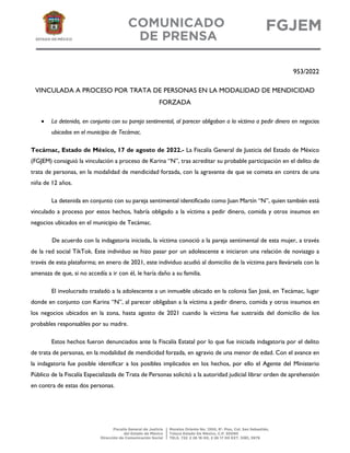 953/2022
VINCULADA A PROCESO POR TRATA DE PERSONAS EN LA MODALIDAD DE MENDICIDAD
FORZADA
• La detenida, en conjunto con su pareja sentimental, al parecer obligaban a la víctima a pedir dinero en negocios
ubicados en el municipio de Tecámac.
Tecámac, Estado de México, 17 de agosto de 2022.- La Fiscalía General de Justicia del Estado de México
(FGJEM) consiguió la vinculación a proceso de Karina “N”, tras acreditar su probable participación en el delito de
trata de personas, en la modalidad de mendicidad forzada, con la agravante de que se cometa en contra de una
niña de 12 años.
La detenida en conjunto con su pareja sentimental identificado como Juan Martín “N”, quien también está
vinculado a proceso por estos hechos, habría obligado a la víctima a pedir dinero, comida y otros insumos en
negocios ubicados en el municipio de Tecámac.
De acuerdo con la indagatoria iniciada, la víctima conoció a la pareja sentimental de esta mujer, a través
de la red social TikTok. Este individuo se hizo pasar por un adolescente e iniciaron una relación de noviazgo a
través de esta plataforma; en enero de 2021, este individuo acudió al domicilio de la víctima para llevársela con la
amenaza de que, si no accedía a ir con él, le haría daño a su familia.
El involucrado trasladó a la adolescente a un inmueble ubicado en la colonia San José, en Tecámac, lugar
donde en conjunto con Karina “N”, al parecer obligaban a la víctima a pedir dinero, comida y otros insumos en
los negocios ubicados en la zona, hasta agosto de 2021 cuando la víctima fue sustraída del domicilio de los
probables responsables por su madre.
Estos hechos fueron denunciados ante la Fiscalía Estatal por lo que fue iniciada indagatoria por el delito
de trata de personas, en la modalidad de mendicidad forzada, en agravio de una menor de edad. Con el avance en
la indagatoria fue posible identificar a los posibles implicados en los hechos, por ello el Agente del Ministerio
Público de la Fiscalía Especializada de Trata de Personas solicitó a la autoridad judicial librar orden de aprehensión
en contra de estas dos personas.
 