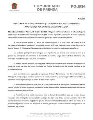 958/2021
VINCULAN A PROCESO A CUATRO SUJETOS DE NACIONALIDAD COLOMBIANA
INVESTIGADOS POR UN ROBO A CASA HABITACIÓN
Naucalpan, Estado de México, 18 de julio de 2021.- El Agente del Ministerio Público de la Fiscalía Regional
de Naucalpan de esta Fiscalía General de Justicia (FGJEM) acreditó la probable participación de cuatro sujetos de
nacionalidad colombiana en un robo a casa habitación, por lo que fueron vinculados a proceso.
Se trata de Jhonnier Andrés “N”, Víctor “N”, Maximino Martín “N” y Johan Fabián “N”, quienes el día 8
de marzo del año pasado ingresaron a un inmueble ubicado en la calle Hacienda Molino de Las Flores, en la
colonia Bosques de Echegaray, en Naucalpan, de donde habrían hurtado diversas joyas y una caja fuerte.
Los probables partícipes habrían amagado a un inquilino de esa vivienda para cometer el robo y al
parecer lo amenazaron con asesinarlo si denunciaba los hechos. Luego estos individuos abordaron una
camioneta marca Nissan, tipo Kicks, en la cual huyeron.
La persona afectada denunció este robo ante la FGJEM por lo que se inició la carpeta de investigación
respectiva y con los datos de prueba recabados por Policías de Investigación, fue posible identificar a los
probables asaltantes.
Estos individuos fueron capturados e ingresados al Centro Penitenciario y de Reinserción Social de
Tlalnepantla, donde un Juez revisó los elementos de prueba recabados y aportados por el Ministerio Público y
determinó iniciar un proceso legal en contra de estos cuatro sujetos.
La Autoridad Judicial estableció un plazo de 15 días para el cierre de investigación complementaria y una
medida cautelar de prisión preventiva, no obstante, se les debe considerar inocentes hasta que sea dictada una
sentencia condenatoria en su contra.
La Fiscalía General de Justicia mexiquense hace un llamado a la ciudadanía para que en caso de que
reconozca a los investigados como probables partícipes de algún otro delito, sean denunciados a través del
correo electrónico cerotolerancia@edomex.gob.mx, al número telefónico 800 7028770, o bien, por medio de la
aplicación FGJEdomex, la cual está disponible de manera gratuita para todos los teléfonos inteligentes de los
sistemas iOS y Android.
 