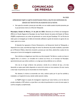 961/2020
APREHENDE FGJEM A SUJETO INVESTIGADO POR EL DELITO DE HOMICIDIO EN
GRADO DE TENTATIVA EN AGRAVIO DE SU NOVIA
 Este sujeto fue vinculado a proceso por este delito, con una medida cautelar de prisión preventiva, por
lo que permanece interno en el Penal de Tlalnepantla.
Naucalpan, Estado de México, 31 de julio de 2020.- Elementos de la Policía de Investigación
(PDI) de la Fiscalía Regional de Naucalpan de esta Fiscalía General de Justicia del Estado de México
(FGJEM) cumplimentaron una orden de aprehensión en contra de José Guadalupe “N” de 30 años de
edad, quien es investigado por el delito de homicidio calificado en grado de tentativa en agravio de una
mujer, quien era su novia.
El detenido fue ingresado al Centro Penitenciario y de Reinserción Social de Tlalnepantla, a
disposición de un Juez, autoridad que luego de revisar los elementos de prueba recabados y aportados
por el Ministerio Público, determinó vincularlo a proceso por este ilícito, además fijó un plazo de tres
meses para el cierre de investigación complementaria.
Este individuo es indagado por este ilícito ocurrido el pasado 7 de febrero, cuando con base en
engaños llevó a la víctima a un inmueble de la colonia Los Arcos, en el municipio de Naucalpan,
aparentemente para que ambos auxiliaran a un amigo que tenía problemas con su vehículo.
Una vez en el lugar arribaron más personas a bordo de un vehículo de lujo, y de éste
descendió un sujeto quien habría disparado en contra de la víctima en tres ocasiones. Al creer muerta
a esta mujer, las personas que se encontraban en el sitio huyeron.
No obstante, la víctima se encontraba con vida y solicitó ayuda, por lo que fue auxiliada y
trasladada a un hospital de la zona, donde recibió atención médica.
La FGJEM integró la carpeta de investigación respectiva por estos hechos y con los datos de
prueba recabados, el MP solicitó a un Juez librar una orden de aprehensión en contra de este sujeto, la
cual fue otorgada y cumplimentada.
 