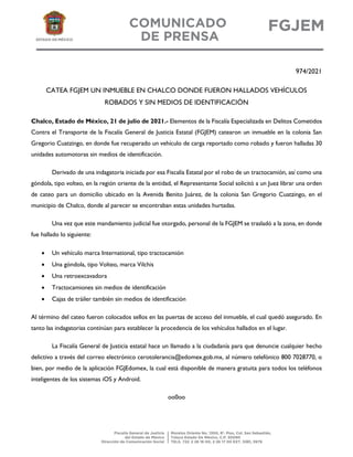 974/2021
CATEA FGJEM UN INMUEBLE EN CHALCO DONDE FUERON HALLADOS VEHÍCULOS
ROBADOS Y SIN MEDIOS DE IDENTIFICACIÓN
Chalco, Estado de México, 21 de julio de 2021.- Elementos de la Fiscalía Especializada en Delitos Cometidos
Contra el Transporte de la Fiscalía General de Justicia Estatal (FGJEM) catearon un inmueble en la colonia San
Gregorio Cuatzingo, en donde fue recuperado un vehículo de carga reportado como robado y fueron halladas 30
unidades automotoras sin medios de identificación.
Derivado de una indagatoria iniciada por esa Fiscalía Estatal por el robo de un tractocamión, así como una
góndola, tipo volteo, en la región oriente de la entidad, el Representante Social solicitó a un Juez librar una orden
de cateo para un domicilio ubicado en la Avenida Benito Juárez, de la colonia San Gregorio Cuatzingo, en el
municipio de Chalco, donde al parecer se encontraban estas unidades hurtadas.
Una vez que este mandamiento judicial fue otorgado, personal de la FGJEM se trasladó a la zona, en donde
fue hallado lo siguiente:
 Un vehículo marca International, tipo tractocamión
 Una góndola, tipo Volteo, marca Vilchis
 Una retroexcavadora
 Tractocamiones sin medios de identificación
 Cajas de tráiler también sin medios de identificación
Al término del cateo fueron colocados sellos en las puertas de acceso del inmueble, el cual quedó asegurado. En
tanto las indagatorias continúan para establecer la procedencia de los vehículos hallados en el lugar.
La Fiscalía General de Justicia estatal hace un llamado a la ciudadanía para que denuncie cualquier hecho
delictivo a través del correo electrónico cerotolerancia@edomex.gob.mx, al número telefónico 800 7028770, o
bien, por medio de la aplicación FGJEdomex, la cual está disponible de manera gratuita para todos los teléfonos
inteligentes de los sistemas iOS y Android.
oo0oo
 