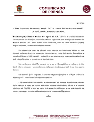 977/2020
CATEA FGJEM INMUEBLE EN NEZAHUALCÓYOTL DONDE ASEGURA AUTOPARTES Y
UN VEHÍCULO CON REPORTE DE ROBO
Nezahualcóyotl, Estado de México, 3 de agosto de 2020.- Derivado de un cateo realizado en
un inmueble de este municipio, personal de la Fiscalía Especializada en la Investigación del Delito de
Robo de Vehículo Zona Oriente de esta Fiscalía General de Justicia del Estado de México (FGJEM)
aseguró autopartes y un vehículo con reporte de robo.
Esta diligencia de cateo fue solicitada como parte de una investigación iniciada por una
denuncia hecha por el robo de un vehículo compacto en esta región de la entidad. Derivado de la
querella, el Ministerio Público solicitó a un Juez librar una orden de cateo para una vivienda localizada
en la colonia Maravillas, en el municipio de Nezahualcóyotl.
Este mandamiento judicial fue otorgado por lo que servidores públicos se trasladaron al sitio,
donde hallaron autopartes y un vehículo marca Volkswagen, tipo Jetta, color azul, el cual tiene reporte
de robo.
Este domicilio quedó asegurado, en tanto las indagatorias por parte de la FGJEM continúan a
fin de asegurar a personas relacionadas con estos hechos.
La Fiscalía estatal hace un llamado a la ciudadanía para que denuncie la comisión de cualquier
hecho delictivo a través del correo electrónico cerotolerancia@edomex.gob.mx, o al número
telefónico 800 7028770, o bien, por medio de la aplicación FGJEdomex, la cual está disponible de
manera gratuita para todos los teléfonos inteligentes de los sistemas iOS y Android.
oo0oo
 