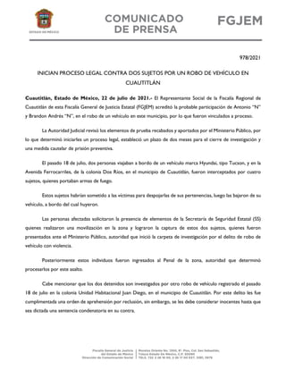 978/2021
INICIAN PROCESO LEGAL CONTRA DOS SUJETOS POR UN ROBO DE VEHÍCULO EN
CUAUTITLÁN
Cuautitlán, Estado de México, 22 de julio de 2021.- El Representante Social de la Fiscalía Regional de
Cuautitlán de esta Fiscalía General de Justicia Estatal (FGJEM) acreditó la probable participación de Antonio “N”
y Brandon Andrés “N”, en el robo de un vehículo en este municipio, por lo que fueron vinculados a proceso.
La Autoridad Judicial revisó los elementos de prueba recabados y aportados por el Ministerio Público, por
lo que determinó iniciarles un proceso legal, estableció un plazo de dos meses para el cierre de investigación y
una medida cautelar de prisión preventiva.
El pasado 18 de julio, dos personas viajaban a bordo de un vehículo marca Hyundai, tipo Tucson, y en la
Avenida Ferrocarriles, de la colonia Dos Ríos, en el municipio de Cuautitlán, fueron interceptados por cuatro
sujetos, quienes portaban armas de fuego.
Estos sujetos habrían sometido a las víctimas para despojarlas de sus pertenencias, luego las bajaron de su
vehículo, a bordo del cual huyeron.
Las personas afectadas solicitaron la presencia de elementos de la Secretaría de Seguridad Estatal (SS)
quienes realizaron una movilización en la zona y lograron la captura de estos dos sujetos, quienes fueron
presentados ante el Ministerio Público, autoridad que inició la carpeta de investigación por el delito de robo de
vehículo con violencia.
Posteriormente estos individuos fueron ingresados al Penal de la zona, autoridad que determinó
procesarlos por este asalto.
Cabe mencionar que los dos detenidos son investigados por otro robo de vehículo registrado el pasado
18 de julio en la colonia Unidad Habitacional Juan Diego, en el municipio de Cuautitlán. Por este delito les fue
cumplimentada una orden de aprehensión por reclusión, sin embargo, se les debe considerar inocentes hasta que
sea dictada una sentencia condenatoria en su contra.
 