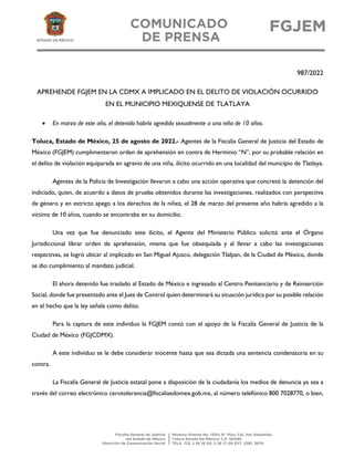 987/2022
APREHENDE FGJEM EN LA CDMX A IMPLICADO EN EL DELITO DE VIOLACIÓN OCURRIDO
EN EL MUNICIPIO MEXIQUENSE DE TLATLAYA
• En marzo de este año, el detenido habría agredido sexualmente a una niña de 10 años.
Toluca, Estado de México, 25 de agosto de 2022.- Agentes de la Fiscalía General de Justicia del Estado de
México (FGJEM) cumplimentaron orden de aprehensión en contra de Herminio “N”, por su probable relación en
el delito de violación equiparada en agravio de una niña, ilícito ocurrido en una localidad del municipio de Tlatlaya.
Agentes de la Policía de Investigación llevaron a cabo una acción operativa que concretó la detención del
indiciado, quien, de acuerdo a datos de prueba obtenidos durante las investigaciones, realizados con perspectiva
de género y en estricto apego a los derechos de la niñez, el 28 de marzo del presente año habría agredido a la
víctima de 10 años, cuando se encontraba en su domicilio.
Una vez que fue denunciado este ilícito, el Agente del Ministerio Público solicitó ante el Órgano
Jurisdiccional librar orden de aprehensión, misma que fue obsequiada y al llevar a cabo las investigaciones
respectivas, se logró ubicar al implicado en San Miguel Ajusco, delegación Tlalpan, de la Ciudad de México, donde
se dio cumplimiento al mandato judicial.
El ahora detenido fue traslado al Estado de México e ingresado al Centro Penitenciario y de Reinserción
Social, donde fue presentado ante el Juez de Control quien determinará su situación jurídica por su posible relación
en el hecho que la ley señala como delito.
Para la captura de este individuo la FGJEM contó con el apoyo de la Fiscalía General de Justicia de la
Ciudad de México (FGJCDMX).
A este individuo se le debe considerar inocente hasta que sea dictada una sentencia condenatoria en su
contra.
La Fiscalía General de Justicia estatal pone a disposición de la ciudadanía los medios de denuncia ya sea a
través del correo electrónico cerotolerancia@fiscaliaedomex.gob.mx, al número telefónico 800 7028770, o bien,
 