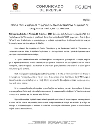 996/2021
DETIENE FGJEM A SUJETO POR FEMINICIDIO EN GRADO DE TENTATIVA EN AGRAVIO DE
UNA JOVEN DE 23 AÑOS, EN TLALNEPANTLA
Tlalnepantla, Estado de México, 26 de julio de 2021.-Elementos de la Policía de Investigación (PDI) de la
Fiscalía Regional de Tlalnepantla de esta Fiscalía General de Justicia Estatal (FGJEM) aseguraron a Ricardo David
“N” de 20 años de edad, quien es investigado por su probable participación en el delito de feminicidio en grado
de tentativa, en agravio de una joven de 23 años.
Este individuo fue ingresado al Centro Penitenciario y de Reinserción Social de Tlalnepantla, en
cumplimiento de una orden de aprehensión girada en su contra por estos hechos y quedó a disposición de un
Juez, quien determinará su situación legal.
Su captura fue realizada derivado de una indagatoria iniciada por la FGJEM el pasado 16 de julio, luego de
que el Agente del Ministerio Público fue notificado por parte de personal de la Cruz Roja Mexicana con sede en
Tlalnepantla, sobre el ingreso a ese hospital de una mujer, quien presentaba una lesión en el cuello por un
instrumento punzo cortante.
De la investigación iniciada se pudo establecer que el día 15 de julio, la víctima acudió a un bar ubicado en
el municipio de Tlalnepantla, donde se vio con varios de sus amigos, entre ellos Ricardo David “N”. Luego de
algunas horas de convivencia la joven se retiró del sitio en compañía del probable partícipe, puesto que ambos
viven en la misma colonia.
En el trayecto, el involucrado con base en engaños hizo que la víctima ingresara al domicilio de él, ubicado
en la avenida Santa Cecilia, en la colonia La Purísima; dentro de esta vivienda Ricardo David “N” habría comenzado
a comportarse agresivo, por ello la mujer salió del lugar.
El probable partícipe siguió a la joven, la habría golpeado en la cabeza, la arrastró algunos metros y después
la habría atacado con un instrumento punzocortante. Luego abandonó el cuerpo en la maleza y él huyó, sin
embargo, la víctima se dirigió a su domicilio en donde fue auxiliada por sus familiares, quienes la trasladaron a un
hospital para su atención médica.
 