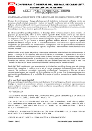 CONFEDERACIÓ GENERAL DEL TREBALL DE CATALUNYA
FEDERACIÓ LOCAL DE RUBÍ
C. Colom 3 - 5 / Pl. Clavé 4 < C.P.08191 > Tel. i fax : 93.588.17.96
e-mail: flcgt_rubi@hotmail.com
COMUNICADO ACCIÓN SINDICAL ANTE EL DESCUELGUE DE LOS CONVENIOS COLECTIVOS
Después de movilizaciones y huelgas planteadas por el sindicalismo institucional, totalmente carentes de
contenido, y tras la estrategia negociadora y pactista con la cumbre social como telón de fondo, vemos como la
Reforma Laboral se va haciendo efectiva, precarizando, individualizando y separando a las/os trabajadoras/es.
Desde su entrada en vigor, la precarización y destrucción de empleo ha aumentado desmesuradamente, teniendo
la tasa de paro más alta de Europa al igual que la desocupación juvenil.
En este avance todavía quedaba por aplicarse el descuelgue de los convenios colectivos. Éstos pasarán a ser
poco más que papel mojado, debido al nuevo modelo negociador de los mismos. Por lo que cerca de tres
millones de trabajadoras/es de los más de 10 cubiertos por convenio quedarán a merced de la discrecionalidad
del empresario. Esto significa que nuestros derechos se ampararán bajo las inferiores condiciones del Estatuto
de los Trabajadores; lo que afectará a nuestras jornadas, salarios, horarios o incluso el régimen
disciplinario. Desde el 8 de julio de 2013 se hace efectiva una nueva situación de vacío legal en la que es más
que probable que aprovechando esta nueva normativa los empresarios vean una oportunidad de cometer abusos
contra los derechos de las/los trabajadoras/es y pasar a “negociarlos” individualmente, cuando no modificarlos
de forma unilateral.
Delante de esto, se nos vende por parte de los sindicatos mayoritarios como un logro el acuerdo alcanzado el
pasado 23 de mayo de 2013 (acuerdo sobre ultraactividad de los convenios). El presente Pacto no cierra el
problema, pues al ser un Acuerdo de Partes y carecer de fuerza vinculante para las Comisiones Negociadoras,
nos encontramos en el mundo de las recomendaciones, las cuales tendrán más o menos grados de aceptación en
la medida que convenga a las partes. El Acuerdo es una mera declaración de intenciones, donde se insta a las
“unidades de negociación” a tener voluntad de continuidad y a que primen la “buena fe negocial”.
Desde CGT Rubí consideramos estos acuerdos como un brindis al sol, un viaje a ninguna parte, que pretende
desmovilizar y desactivar el conflicto social y, así se expresa textualmente en la exposición de motivos del
Acuerdo: “dar certidumbre y seguridad a empresarios y trabajadores”. Para nosotras es falso que este pacto
suponga sustancialmente una enmienda a la Reforma Laboral: no sólo no pone freno al ataque que supone, sino
que también nos aleja aún más de la posibilidad de organizar el conflicto para cambiar e impedir el desastre
laboral y social.
¿Qué hacer frente a esta situación?
Si ves que en tu puesto de trabajo, intentan individualmente llevarte al despacho, ofrecerte un documento que
implique la variación de tus condiciones laborales, si ves que directamente en tu nómina te ingresan un salario
que no es el que te corresponde o cualquier intento en ofrecerte unas condiciones laborales diferentes a las que
habías pactado con la empresa:
-NO FIRMES NADA
-LEGALMENTE TIENES 20 DÍAS PARA IMPUGNAR CUALQUIER DECISIÓN QUE LA EMPRESA
TOME RESPECTO A TUS CONDICIONES LABORALES.
-UNA DE LAS ESTRATEGIAS POSIBLES POR PARTE DEL EMPRESARIO SERÁ DEBILITARNOS,
NEGOCIANDO INDIVIDUALMENTE PARA LIMITAR NUESTRA CAPACIDAD DE COOPERACIÓN Y
SOLIDARIDAD. COMO SOLUCIÓN ÚNETE AL RESTO DE TRABAJADORAS/ES Y BUSCA
ESTRATEGIAS COMUNES.
-INÓRMATE: LA INFORMACIÓN ES UN ARMA QUE TE DEFIENDE FRENTE A UN POSIBLE ABUSO
O INTENTO DE APROVECHARSE DE ESTA SITUACIÓN.
¡FRENTE AL ABUSO PATRONAL, INFORMACIÓN Y AUTORGANIZACIÓN!
¡Salud y fuerza! Secretariado Acción Sindical Rubí
 