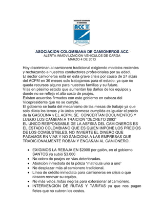 ASOCIACION COLOMBIANA DE CAMIONEROS ACC
            ALERTA INMOVILIZACION VEHICULOS DE CARGA
                         MARZO 4 DE 2013

Hoy discriminan al camionero tradicional exigiendo modelos recientes
y rechazando a nuestros conductores profesionales por su edad.
El sector camioneros está en esta grave crisis por causa de 27 alzas
del ACPM en 36 meses solo trabajamos para el estado, ya que no
queda recursos alguno para nuestras familias y su futuro.
Vías en pésimo estado que aumentan los daños de los equipos y
donde no se refleja el alto costo de peajes.
Existen acuerdos firmados con este gobierno en cabeza del
Vicepresidente que no se cumple.
El gobierno se burla del mecanismo de las mesas de trabajo ya que
solo dilata los temas y la única promesa cumplida es igualar el precio
de la GASOLINA y EL ACPM, SE CONCERTAN DOCUMENTOS Y
LUEGO LOS CAMBIAN A TRAICION “DECRETO 2092”
EL UNICO RESPONSABLE DE LA ASFIXIA DEL CAMIONEROS ES
EL ESTADO COLOMBIANO QUE ES QUIEN IMPONE LOS PRECIOS
DE LOS COMBUSTIBLES, NO INVIERTE EL DINERO QUE
PAGAMOS EN VIAS Y NO SANCIONA A LAS EMPRESAS QUE
TRADICIONALMENTE ROBAN Y ENGAÑAN AL CAMIONERO.

     EXIGIMOS LA REBAJA EN $2000 por galón, en el gobierno
     SANTOS ya subió $3.000
     No cobro de peajes en vías deterioradas.
     Abolición inmediata de la póliza “matricula uno a uno”
     No desplazar más al camionero tradicional.
     Línea de crédito inmediata para camioneros en crisis o que
     deseen renovar su equipo.
     No más vetos, listas negras para extorsionar al camionero.
     INTERVENCION DE RUTAS Y TARIFAS ya que nos pagan
     fletes que no cubren los costos.
 