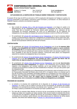 CONFEDERACIÓN GENERAL DEL TRABAJO
Sección Sindical Estatal Tragsatec
C/ Alenza, 13 – 2ª planta Tfno.: 91 533 72 15 E-mail: estatal@cgttec.es
28003 Madrid Fax: 91 534 13 00 Web: http://cgttec.es
ACTUACIONES DE LA INSPECCIÓN DE TRABAJO SOBRE FORMACIÓN Y CONTRATACIÓN
El pasado 29 de mayo de 2015 se comunicó a CGT la resolución del Inspector de Trabajo en cuanto a la
denuncia presentada a nivel estatal y autonómico sobre Formación y Contratación. En dicha resolución el
Inspector requiere y advierte a la empresa lo siguiente:
FORMACIÓN
 Que cumpla los artículos 15.5 y 15.6 del Convenio de Ingeniería y se tenga en cuenta a la
Representación de los Trabajadores para la elaboración y participación del Plan de Formación
anual. Para ello la Comisión de Formación deberá poder participar en la valoración de las
necesidades de formación detectadas, así como en la determinación de los colectivos de
trabajadores a los que deban de dirigirse las acciones formativas a incluir en el Plan de Formación.
 El cumplimiento del artículo 64.5 del Estatuto de los Trabajadores por el que la empresa deberá
recabar a la Representación Legal de los Trabajadores el correspondiente informe sobre dicho plan,
permitiéndoles que su criterio pueda ser conocido por la empresa a la hora de adoptar o ejecutar la
decisión de la aprobación definitiva del Plan de Formación.
CONTRATACIÓN
 El cumplimiento del artículo 15.9 del Estatuto de los Trabajadores por el que la empresa debe
facilitar a los trabajadores por escrito un documento justificativo sobre su nueva condición
de trabajador fijo en la empresa según la redacción dada por la Ley 35/2010 de 17 de Septiembre
en la que indica que los contratos por obra o servicio no podrán tener una duración superior a tres
años, ampliable un año más por Convenio Colectivo. Transcurrido estos plazos, los trabajadores
adquirirán la condición de trabajadores fijos en la empresa.
 El cumplimiento del artículo 15.1a) del Estatuto de los Trabajadores y el artículo 18.2 del Convenio
Colectivo por el que los trabajadores con contrato por obra o servicio que lleven más de
cuatro años de vigencia adquieren la condición de trabajadores fijos.
 El cumplimiento del artículo 4.2c) del Estatuto de los Trabajadores para no ser discriminados
desfavorablemente estos trabajadores con relación a las actuaciones que la empresa realice
respecto a los trabajadores con contrato indefinido, por lo que también tienen derecho a la
concesión de los beneficios sociales que tiene establecidos la empresa, a los que sólo pueden optar
los trabajadores fijos.
Además, en cuanto a lo alegado por la Representación de la Dirección sobre la limitación de la Ley
de Presupuestos Generales del Estado para el año 2015, el inspector indica a la empresa que lo
que allí se prohíbe a las sociedades mercantiles públicas es la contratación de nuevo personal, sin
embargo, estos trabajadores ya estaban contratados por duración determinada y son trabajadores
fijos por mandato expreso legal. En ningún caso la empresa procede a realizar nuevas
contrataciones, sino a reconocer la condición de fijos de trabajadores ya contratados.
PROVISIÓN DE VACANTES
 Le advierte a la empresa del cumplimiento de lo dispuesto en el artículo 14 del Convenio de
Ingeniería, en cuanto a que se realice el anuncio de las convocatorias de vacantes que puedan
producirse en la actividad de la empresa. Se entiende como “vacante”: creación de nuevos puestos
de trabajo o plazas ya existentes en la empresa que hayan quedado libres.
 Por todo ello la empresa debe efectuar el anuncio de las convocatorias de todos los puestos de
trabajo que deban ser ocupados por estas vacantes. Este anuncio tendrá el contenido del artículo
14 del Convenio de Ingeniería, además del anuncio de convocatoria dirigido a los trabajadores ya
contratados de la empresa, podrá efectuar una oferta externa para la cobertura de dichas plazas
vacantes. Esta oferta será realizada según el artículo 13.1 del Convenio de Ingeniería.
 