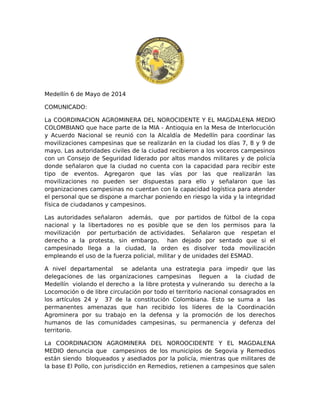 Medellín 6 de Mayo de 2014
COMUNICADO:
La COORDINACION AGROMINERA DEL NOROCIDENTE Y EL MAGDALENA MEDIO
COLOMBIANO que hace parte de la MIA - Antioquia en la Mesa de Interlocución
y Acuerdo Nacional se reunió con la Alcaldía de Medellín para coordinar las
movilizaciones campesinas que se realizarán en la ciudad los días 7, 8 y 9 de
mayo. Las autoridades civiles de la ciudad recibieron a los voceros campesinos
con un Consejo de Seguridad liderado por altos mandos militares y de policía
donde señalaron que la ciudad no cuenta con la capacidad para recibir este
tipo de eventos. Agregaron que las vías por las que realizarán las
movilizaciones no pueden ser dispuestas para ello y señalaron que las
organizaciones campesinas no cuentan con la capacidad logística para atender
el personal que se dispone a marchar poniendo en riesgo la vida y la integridad
física de ciudadanos y campesinos.
Las autoridades señalaron además, que por partidos de fútbol de la copa
nacional y la libertadores no es posible que se den los permisos para la
movilización por perturbación de actividades. Señalaron que respetan el
derecho a la protesta, sin embargo, han dejado por sentado que si el
campesinado llega a la ciudad, la orden es disolver toda movilización
empleando el uso de la fuerza policial, militar y de unidades del ESMAD.
A nivel departamental se adelanta una estrategia para impedir que las
delegaciones de las organizaciones campesinas lleguen a la ciudad de
Medellín violando el derecho a la libre protesta y vulnerando su derecho a la
Locomoción o de libre circulación por todo el territorio nacional consagrados en
los artículos 24 y 37 de la constitución Colombiana. Esto se suma a las
permanentes amenazas que han recibido los líderes de la Coordinación
Agrominera por su trabajo en la defensa y la promoción de los derechos
humanos de las comunidades campesinas, su permanencia y defenza del
territorio.
La COORDINACION AGROMINERA DEL NOROOCIDENTE Y EL MAGDALENA
MEDIO denuncia que campesinos de los municipios de Segovia y Remedios
están siendo bloqueados y asediados por la policía, mientras que militares de
la base El Pollo, con jurisdicción en Remedios, retienen a campesinos que salen
 