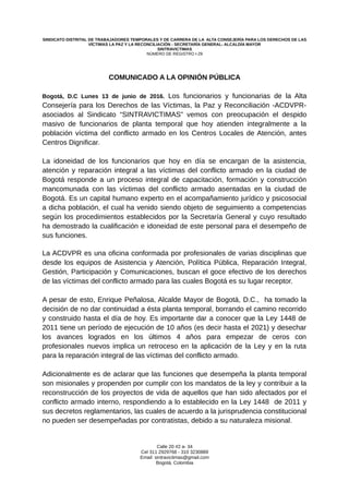 SINDICATO DISTRITAL DE TRABAJADORES TEMPORALES Y DE CARRERA DE LA ALTA CONSEJERÍA PARA LOS DERECHOS DE LAS
VÍCTIMAS LA PAZ Y LA RECONCILIACIÓN - SECRETARÍA GENERAL- ALCALDÍA MAYOR
SINTRAVICTIMAS
NÚMERO DE REGISTRO I-29
COMUNICADO A LA OPINIÓN PÚBLICA
Bogotá, D.C Lunes 13 de junio de 2016. Los funcionarios y funcionarias de la Alta
Consejería para los Derechos de las Víctimas, la Paz y Reconciliación -ACDVPR-
asociados al Sindicato “SINTRAVICTIMAS” vemos con preocupación el despido
masivo de funcionarios de planta temporal que hoy atienden integralmente a la
población víctima del conflicto armado en los Centros Locales de Atención, antes
Centros Dignificar.
La idoneidad de los funcionarios que hoy en día se encargan de la asistencia,
atención y reparación integral a las víctimas del conflicto armado en la ciudad de
Bogotá responde a un proceso integral de capacitación, formación y construcción
mancomunada con las víctimas del conflicto armado asentadas en la ciudad de
Bogotá. Es un capital humano experto en el acompañamiento jurídico y psicosocial
a dicha población, el cual ha venido siendo objeto de seguimiento a competencias
según los procedimientos establecidos por la Secretaría General y cuyo resultado
ha demostrado la cualificación e idoneidad de este personal para el desempeño de
sus funciones.
La ACDVPR es una oficina conformada por profesionales de varias disciplinas que
desde los equipos de Asistencia y Atención, Política Pública, Reparación Integral,
Gestión, Participación y Comunicaciones, buscan el goce efectivo de los derechos
de las víctimas del conflicto armado para las cuales Bogotá es su lugar receptor.
A pesar de esto, Enrique Peñalosa, Alcalde Mayor de Bogotá, D.C., ha tomado la
decisión de no dar continuidad a ésta planta temporal, borrando el camino recorrido
y construido hasta el día de hoy. Es importante dar a conocer que la Ley 1448 de
2011 tiene un período de ejecución de 10 años (es decir hasta el 2021) y desechar
los avances logrados en los últimos 4 años para empezar de ceros con
profesionales nuevos implica un retroceso en la aplicación de la Ley y en la ruta
para la reparación integral de las víctimas del conflicto armado.
Adicionalmente es de aclarar que las funciones que desempeña la planta temporal
son misionales y propenden por cumplir con los mandatos de la ley y contribuir a la
reconstrucción de los proyectos de vida de aquellos que han sido afectados por el
conflicto armado interno, respondiendo a lo establecido en la Ley 1448 de 2011 y
sus decretos reglamentarios, las cuales de acuerdo a la jurisprudencia constitucional
no pueden ser desempeñadas por contratistas, debido a su naturaleza misional.
Calle 20 #2 a- 34
Cel 311 2929768 - 310 3230889
Email: sintravictimas@gmail.com
Bogotá, Colombia
 