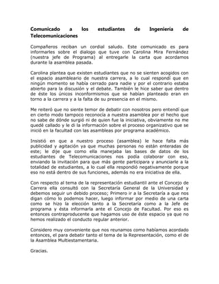 Comunicado     a   los         estudiantes     de     Ingeniería      de
Telecomunicaciones

Compañeros reciban un cordial saludo. Este comunicado es para
informarles sobre el dialogo que tuve con Carolina Mira Fernández
(nuestra jefe de Programa) al entregarle la carta que acordamos
durante la asamblea pasada.

Carolina plantea que existen estudiantes que no se sienten acogidos con
el espacio asambleario de nuestra carrera, a lo cual respondí que en
ningún momento se había cerrado para nadie y por el contrario estaba
abierto para la discusión y el debate. También le hice saber que dentro
de éste los únicos inconformismos que se habían planteado eran en
torno a la carrera y a la falta de su presencia en el mismo.

Me reiteró que no siente temor de debatir con nosotros pero entendí que
en cierto modo tampoco reconocía a nuestra asamblea por el hecho que
no sabe de dónde surgió ni de quien fue la iniciativa, obviamente no me
quedé callado y le di la información sobre el proceso organizativo que se
inició en la facultad con las asambleas por programa académico.

Insistió en que a nuestro proceso (asamblea) le hace falta más
publicidad y agitación ya que muchas personas no están enteradas de
este; le dije que como ella manejaba las bases de datos de los
estudiantes de Telecomunicaciones nos podía colaborar con eso,
enviando la invitación para que más gente participara y anunciarle a la
totalidad de estudiantes, a lo cual ella respondió negativamente porque
eso no está dentro de sus funciones, además no era iniciativa de ella.

Con respecto al tema de la representación estudiantil ante el Concejo de
Carrera ella consultó con la Secretaría General de la Universidad y
debemos seguir un debido proceso; Primero ir a la Secretaría a que nos
digan cómo lo podemos hacer, luego informar por medio de una carta
como se hizo la elección tanto a la Secretaría como a la Jefe de
programa y ésta informarla ante el Concejo de Facultad. Por eso es
entonces contraproducente que hagamos uso de éste espacio ya que no
hemos realizado el conducto regular anterior.

Considero muy conveniente que nos reunamos como habíamos acordado
entonces, el para debatir tanto el tema de la Representación, como el de
la Asamblea Multiestamentaria.

Gracias.
 