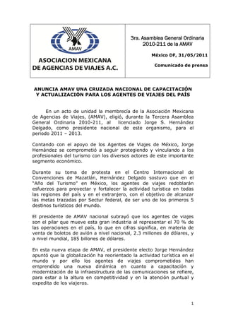 3ra. Asamblea General Ordinaria
                                                 2010-211 de la AMAV

                                                    México DF, 31/05/2011

                                                     Comunicado de prensa




ANUNCIA AMAV UNA CRUZADA NACIONAL DE CAPACITACIÓN
 Y ACTUALIZACIÓN PARA LOS AGENTES DE VIAJES DEL PAÍS


      En un acto de unidad la membrecía de la Asociación Mexicana
de Agencias de Viajes, (AMAV), eligió, durante la Tercera Asamblea
General Ordinaria 2010-211, al      licenciado Jorge S. Hernández
Delgado, como presidente nacional de este organismo, para el
periodo 2011 – 2013.

Contando con el apoyo de los Agentes de Viajes de México, Jorge
Hernández se comprometió a seguir protegiendo y vinculando a los
profesionales del turismo con los diversos actores de este importante
segmento económico.

Durante su toma de protesta en el Centro Internacional de
Convenciones de Mazatlán, Hernández Delgado sostuvo que en el
“Año del Turismo” en México, los agentes de viajes redoblarán
esfuerzos para proyectar y fortalecer la actividad turística en todas
las regiones del país y en el extranjero, con el objetivo de alcanzar
las metas trazadas por Sectur federal, de ser uno de los primeros 5
destinos turísticos del mundo.

El presidente de AMAV nacional subrayó que los agentes de viajes
son el pilar que mueve esta gran industria al representar el 70 % de
las operaciones en el país, lo que en cifras significa, en materia de
venta de boletos de avión a nivel nacional, 2.3 millones de dólares, y
a nivel mundial, 185 billones de dólares.

En esta nueva etapa de AMAV, el presidente electo Jorge Hernández
apuntó que la globalización ha reorientado la actividad turística en el
mundo y por ello los agentes de viajes comprometidos han
emprendido una nueva dinámica en cuanto a capacitación y
modernización de la infraestructura de las comunicaciones se refiere,
para estar a la altura en competitividad y en la atención puntual y
expedita de los viajeros.



                                                                     1
 