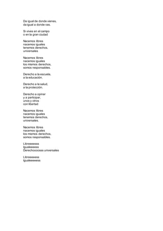 Da igual de donde vienes, 
da igual a donde vas. 
Si vives en el campo 
o en la gran ciudad 
Nacemos libres 
nacemos iguales 
tenemos derechos, 
universales 
Nacemos libres 
nacemos iguales 
los mismos derechos, 
somos responsables. 
Derecho a la escuela, 
a la educación. 
Derecho a la salud, 
a la protección. 
Derecho a opinar 
y a participar, 
unos y otros 
con libertad 
Nacemos libres 
nacemos iguales 
tenemos derechos, 
universales. 
Nacemos libres 
nacemos iguales 
los mismos derechos, 
somos responsables. 
Libreeeesss 
Igualeeeess 
Derechoooosss universales 
Libreeeeess 
Igualeeeeess 
