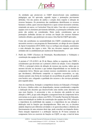 ANPEFA – Associação Nacional de Profissionais de Educação e Formação de Adultos
Avenida Amália Rodrigues nº 10 2675 – 623 Odivelas Tlm.: 962907702
Email: associacaonpefa@gmail.com
As entidades que promovem os CQEP desenvolveram uma candidatura
pedagógica que foi aprovada, segundo regras e pontuações previamente
definidas. Um dos pontos de análise e cotação dizia respeito à afetação de
recursos humanos. Os promotores das candidaturas identificaram os recursos
humanos a afetar, quais estavam disponíveis e quais seriam necessário contratar,
remetendo em anexo, os Curriculum Vitae de todos. Caso não se constituam as
equipas com os elementos previamente definidos, as pontuações atribuídas neste
ponto não podem ser consideradas. Deste modo, consideramos que as
pontuações atribuídas deviam ser revistas em função dos recursos humanos
realmente afetados, que poderá por em causa a lista final de CQEP aprovados.
Como não acreditamos na sustentabilidade dos CQEP, consideramos que será
necessário recorrer a um programa de financiamento, ao abrigo do novo Quadro
de Apoio Comunitário (2014-2020). Caso se verifique esta situação, assistiremos
a uma alteração das regras a meio. Não nos devemos esquecer que muitas
entidades não se candidataram por ausência de financiamento.
3. Perfil dos TORV (Técnicos de Orientação, Reconhecimento e Validação) e
constituição das equipas dos CQEP.
A portaria nº 135-A/2013, de 28 de Março, define os requisitos dos TORV e
consideramos que deveriam ser o primeiro critério de seleção. Com o despacho
1709-A, o principal critério de afetação de recursos nas escolas, indica que os
mesmos deverão ser docentes e que tenham disponibilidade no seu horário de
componente letiva. Mesmo que existam recursos excedentários nas escolas (o
que duvidamos), dificilmente cumprirão os requisitos necessários, ou seja,
estamos perante uma forma de resolução de um problema de gestão de quadros
com horário zero, relegando a qualidade dos recursos e dos serviços prestados
para segundo plano.
Anos de experiência, formação e competência técnica em Educação e Formação
de Jovens e Adultos estão a ser desperdiçados, mesmo considerando o empenho
e dedicação dos docentes que desenvolverão estas tarefas como alternativa as
suas reais funções. A acrescentar a isto, os docentes não poderão ter uma
afetação a 100%, já que estão obrigados a asseguram horas de componente letiva
com turmas ou no apoio a alunos com NEEs. O Conselho Nacional de Educação,
numa recomendação no âmbito da constituição das equipas dos CNO, reforçava
a importância da estabilidade das equipas e a importância da sua afetação e
dedicação total às funções que desempenhavam. Mais uma vez, os docentes
andarão dispersos por diferentes atividades e só quem desconhece a dinâmica de
funcionamento de uma estrutura deste tipo, pode conceber um despacho destes.
Outra situação impensável é a atribuição máxima de 50 horas semanais de
componente letiva ao exercício de funções no CQEP, ou seja, o total de horas
 