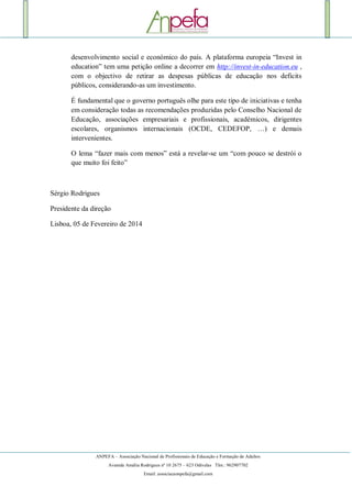 ANPEFA – Associação Nacional de Profissionais de Educação e Formação de Adultos
Avenida Amália Rodrigues nº 10 2675 – 623 Odivelas Tlm.: 962907702
Email: associacaonpefa@gmail.com
desenvolvimento social e económico do país. A plataforma europeia “Invest in
education” tem uma petição online a decorrer em http://invest-in-education.eu ,
com o objectivo de retirar as despesas públicas de educação nos deficits
públicos, considerando-as um investimento.
É fundamental que o governo português olhe para este tipo de iniciativas e tenha
em consideração todas as recomendações produzidas pelo Conselho Nacional de
Educação, associações empresariais e profissionais, académicos, dirigentes
escolares, organismos internacionais (OCDE, CEDEFOP, …) e demais
intervenientes.
O lema “fazer mais com menos” está a revelar-se um “com pouco se destrói o
que muito foi feito”
Sérgio Rodrigues
Presidente da direção
Lisboa, 05 de Fevereiro de 2014
 