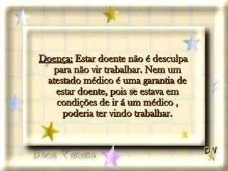 Doença:  Estar doente não é desculpa para não vir trabalhar. Nem um atestado médico é uma garantia de estar doente, pois se estava em condições de ir á um médico , poderia ter vindo trabalhar. 