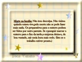 Morte na família:  Não tem desculpa. Não visitou quando estava vivo,pelo morto não se pode fazer mais nada. Os preparativos para o enterro podem ser feitos por outro parente. Se conseguir marcar o enterro para o fim da tarde,a empresa deixa-o, de boa vontade, sair meia hora mais cedo. (Isto se o trabalho estiver pronto.) 