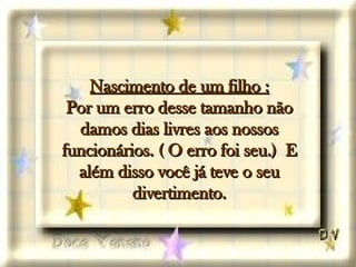 Nascimento de um filho : Por um erro desse tamanho não damos dias livres aos nossos funcionários. ( O erro foi seu.)  E além disso você já teve o seu divertimento. 