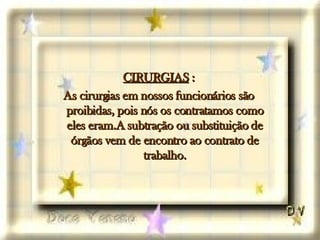 CIRURGIAS  : As cirurgias em nossos funcionários são proibidas, pois nós os contratamos como eles eram.A subtração ou substituição de órgãos vem de encontro ao contrato de trabalho. 