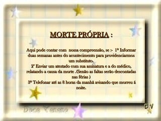 MORTE PRÓPRIA  : Aqui pode contar com  nossa compreensão, se :-  1º Informar duas semanas antes do acontecimento para providenciarmos um substituto. 2° Enviar um atestado com sua assinatura e a do médico, relatando a causa da morte .(Senão as faltas serão descontadas nas férias )  3º Telefonar até as 8 horas da manhã avisando que morreu á noite. 