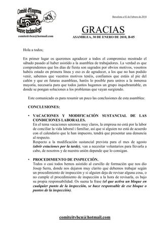 Barcelona a 02 de Febrero de 2010




                                       GRACIAS
                                 ASAMBLEA, 30 DE ENERO DE 2010, B-05


Hola a todos;

En primer lugar os queremos agradecer a todos el compromiso mostrado el
sábado pasado al haber asistido a la asamblea de trabajadores. La verdad es que
comprendemos que los días de fiesta son sagrados por obvios motivos, vosotros
habéis estado en primera línea y eso es de agradecer, a los que no han podido
venir, sabemos que vuestros motivos tenéis, confiamos que estáis al pie del
cañón y que en futuras asambleas, haréis lo posible para uniros a la inmensa
mayoría, necesaria para que todos juntos hagamos un grupo inquebrantable, en
donde se pongan soluciones a los problemas que vayan surgiendo.

   Este comunicado es para resumir un poco las conclusiones de esta asamblea:

   CONCLUSIONES:

   • VACACIONES Y MODIFICACIÓN SUSTANCIAL DE LAS
     CONDICIONES LABORALES.
     En el tema vacaciones seremos muy claros, la empresa no está por la labor
     de conciliar la vida laboral i familiar, así que si alguien no está de acuerdo
     con el calendario que le han impuesto, tendrá que presentar una denuncia
     al respecto.
     Respecto a la modificación sustancial prevista para el mes de agosto
     (abrir estaciones por la tarde), van a necesitar voluntarios para llevarla a
     cabo, de nosotros y de nuestra unión depende que lo consigan.

   • PROCEDIMIENTO DE INSPECCIÓN.
     Todos o casi todos hemos asistido al cursillo de formación que nos dio
     Josep Serra, donde nos dejaron muy clarito que debemos trabajar según
     un procedimiento de inspección y si alguien deja de revisar alguna cosa, o
     no cumple el procedimiento de inspección a la hora de revisarla, es bajo
     su propia responsabilidad. Os suena la frase (el que activa un bloque en
     cualquier punto de la inspección, se hace responsable de ese bloque o
     puntos de la inspección).




                        comiteitvbcn@hotmail.com
 