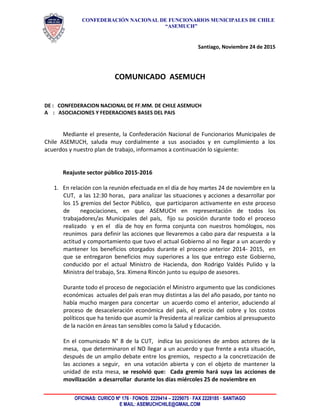 CONFEDERACIÓN NACIONAL DE FUNCIONARIOS MUNICIPALES DE CHILE
“ASEMUCH”
OFICINAS: CURICO Nº 176 · FONOS: 2229414 – 2229075 · FAX 2228185 · SANTIAGO
E MAIL: ASEMUCHCHILE@GMAIL.COM
Santiago, Noviembre 24 de 2015
COMUNICADO ASEMUCH
DE : CONFEDERACION NACIONAL DE FF.MM. DE CHILE ASEMUCH
A : ASOCIACIONES Y FEDERACIONES BASES DEL PAIS
Mediante el presente, la Confederación Nacional de Funcionarios Municipales de
Chile ASEMUCH, saluda muy cordialmente a sus asociados y en cumplimiento a los
acuerdos y nuestro plan de trabajo, informamos a continuación lo siguiente:
Reajuste sector público 2015-2016
1. En relación con la reunión efectuada en el día de hoy martes 24 de noviembre en la
CUT, a las 12:30 horas, para analizar las situaciones y acciones a desarrollar por
los 15 gremios del Sector Público, que participaron activamente en este proceso
de negociaciones, en que ASEMUCH en representación de todos los
trabajadores/as Municipales del país, fijo su posición durante todo el proceso
realizado y en el día de hoy en forma conjunta con nuestros homólogos, nos
reunimos para definir las acciones que llevaremos a cabo para dar respuesta a la
actitud y comportamiento que tuvo el actual Gobierno al no llegar a un acuerdo y
mantener los beneficios otorgados durante el proceso anterior 2014- 2015, en
que se entregaron beneficios muy superiores a los que entrego este Gobierno,
conducido por el actual Ministro de Hacienda, don Rodrigo Valdés Pulido y la
Ministra del trabajo, Sra. Ximena Rincón junto su equipo de asesores.
Durante todo el proceso de negociación el Ministro argumento que las condiciones
económicas actuales del país eran muy distintas a las del año pasado, por tanto no
había mucho margen para concertar un acuerdo como el anterior, aduciendo al
proceso de desaceleración económica del país, el precio del cobre y los costos
políticos que ha tenido que asumir la Presidenta al realizar cambios al presupuesto
de la nación en áreas tan sensibles como la Salud y Educación.
En el comunicado N° 8 de la CUT, indica las posiciones de ambos actores de la
mesa, que determinaron el NO llegar a un acuerdo y que frente a esta situación,
después de un amplio debate entre los gremios, respecto a la concretización de
las acciones a seguir, en una votación abierta y con el objeto de mantener la
unidad de esta mesa, se resolvió que: Cada gremio hará suya las acciones de
movilización a desarrollar durante los días miércoles 25 de noviembre en
 