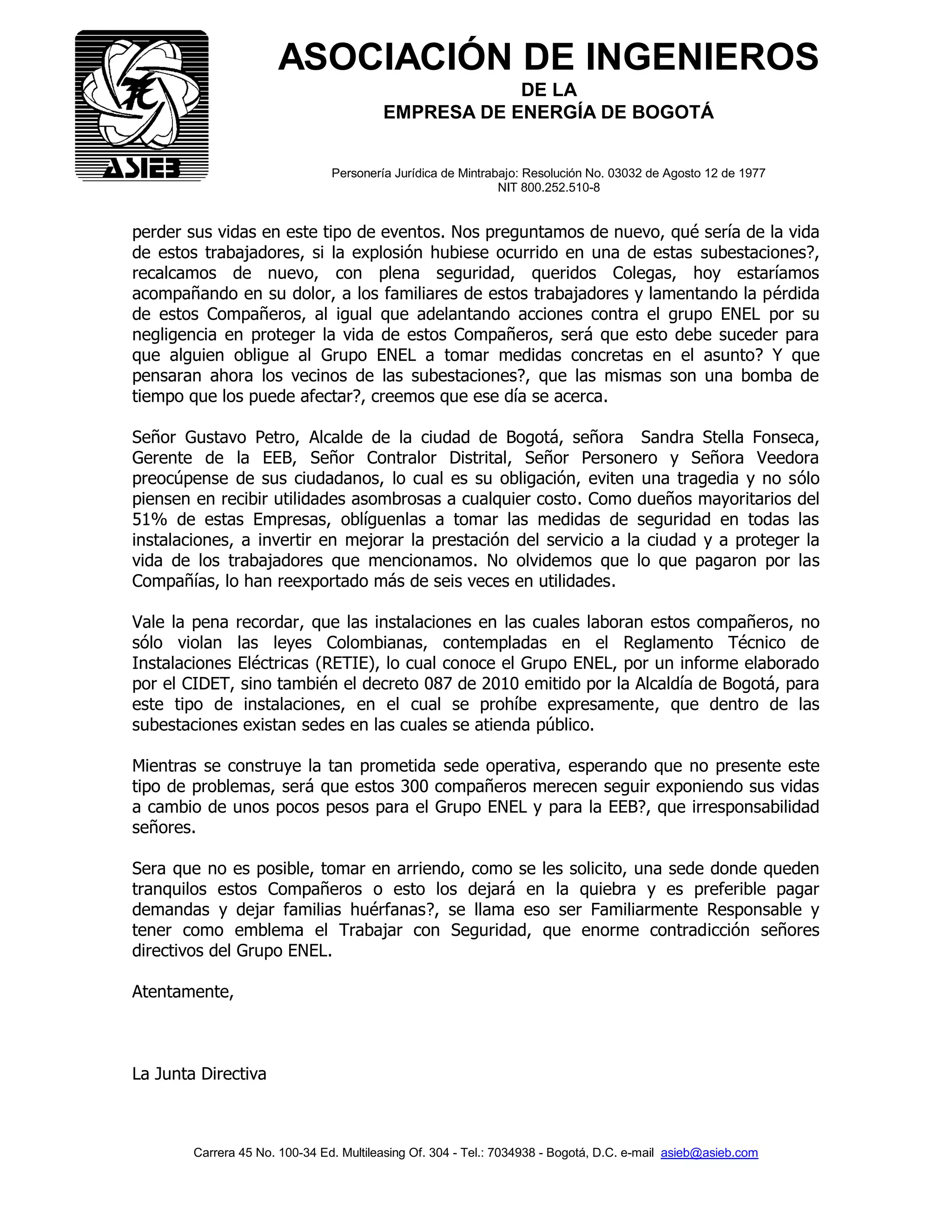 Carrera 45 No. 100-34 Ed. Multileasing Of. 304 - Tel.: 7034938 - Bogotá, D.C. e-mail asieb@asieb.com
ASOCIACIÓN DE INGENIEROS
DE LA
EMPRESA DE ENERGÍA DE BOGOTÁ
Personería Jurídica de Mintrabajo: Resolución No. 03032 de Agosto 12 de 1977
NIT 800.252.510-8
perder sus vidas en este tipo de eventos. Nos preguntamos de nuevo, qué sería de la vida
de estos trabajadores, si la explosión hubiese ocurrido en una de estas subestaciones?,
recalcamos de nuevo, con plena seguridad, queridos Colegas, hoy estaríamos
acompañando en su dolor, a los familiares de estos trabajadores y lamentando la pérdida
de estos Compañeros, al igual que adelantando acciones contra el grupo ENEL por su
negligencia en proteger la vida de estos Compañeros, será que esto debe suceder para
que alguien obligue al Grupo ENEL a tomar medidas concretas en el asunto? Y que
pensaran ahora los vecinos de las subestaciones?, que las mismas son una bomba de
tiempo que los puede afectar?, creemos que ese día se acerca.
Señor Gustavo Petro, Alcalde de la ciudad de Bogotá, señora Sandra Stella Fonseca,
Gerente de la EEB, Señor Contralor Distrital, Señor Personero y Señora Veedora
preocúpense de sus ciudadanos, lo cual es su obligación, eviten una tragedia y no sólo
piensen en recibir utilidades asombrosas a cualquier costo. Como dueños mayoritarios del
51% de estas Empresas, oblíguenlas a tomar las medidas de seguridad en todas las
instalaciones, a invertir en mejorar la prestación del servicio a la ciudad y a proteger la
vida de los trabajadores que mencionamos. No olvidemos que lo que pagaron por las
Compañías, lo han reexportado más de seis veces en utilidades.
Vale la pena recordar, que las instalaciones en las cuales laboran estos compañeros, no
sólo violan las leyes Colombianas, contempladas en el Reglamento Técnico de
Instalaciones Eléctricas (RETIE), lo cual conoce el Grupo ENEL, por un informe elaborado
por el CIDET, sino también el decreto 087 de 2010 emitido por la Alcaldía de Bogotá, para
este tipo de instalaciones, en el cual se prohíbe expresamente, que dentro de las
subestaciones existan sedes en las cuales se atienda público.
Mientras se construye la tan prometida sede operativa, esperando que no presente este
tipo de problemas, será que estos 300 compañeros merecen seguir exponiendo sus vidas
a cambio de unos pocos pesos para el Grupo ENEL y para la EEB?, que irresponsabilidad
señores.
Sera que no es posible, tomar en arriendo, como se les solicito, una sede donde queden
tranquilos estos Compañeros o esto los dejará en la quiebra y es preferible pagar
demandas y dejar familias huérfanas?, se llama eso ser Familiarmente Responsable y
tener como emblema el Trabajar con Seguridad, que enorme contradicción señores
directivos del Grupo ENEL.
Atentamente,
La Junta Directiva
 