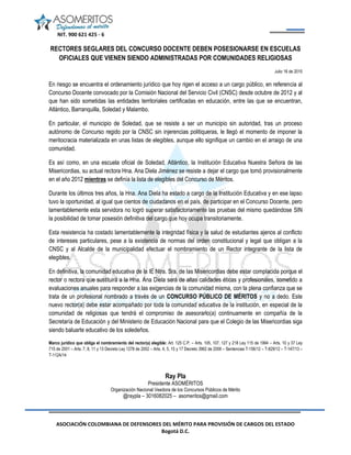 NIT. 900 621 425 - 6
ASOCIACIÓN COLOMBIANA DE DEFENSORES DEL MÉRITO PARA PROVISIÓN DE CARGOS DEL ESTADO
Bogotá D.C.
RECTORES SEGLARES DEL CONCURSO DOCENTE DEBEN POSESIONARSE EN ESCUELAS
OFICIALES QUE VIENEN SIENDO ADMINISTRADAS POR COMUNIDADES RELIGIOSAS
Julio 16 de 2015
En riesgo se encuentra el ordenamiento jurídico que hoy rigen el acceso a un cargo público, en referencia al
Concurso Docente convocado por la Comisión Nacional del Servicio Civil (CNSC) desde octubre de 2012 y al
que han sido sometidas las entidades territoriales certificadas en educación, entre las que se encuentran,
Atlántico, Barranquilla, Soledad y Malambo.
En particular, el municipio de Soledad, que se resiste a ser un municipio sin autoridad, tras un proceso
autónomo de Concurso regido por la CNSC sin injerencias politiqueras, le llegó el momento de imponer la
meritocracia materializada en unas listas de elegibles, aunque ello signifique un cambio en el arraigo de una
comunidad.
Es así como, en una escuela oficial de Soledad, Atlántico, la Institución Educativa Nuestra Señora de las
Misericordias, su actual rectora Hna. Ana Diela Jiménez se resiste a dejar el cargo que tomó provisionalmente
en el año 2012 mientras se definía la lista de elegibles del Concurso de Méritos.
Durante los últimos tres años, la Hna. Ana Diela ha estado a cargo de la Institución Educativa y en ese lapso
tuvo la oportunidad, al igual que cientos de ciudadanos en el país, de participar en el Concurso Docente, pero
lamentablemente esta servidora no logró superar satisfactoriamente las pruebas del mismo quedándose SIN
la posibilidad de tomar posesión definitiva del cargo que hoy ocupa transitoriamente.
Esta resistencia ha costado lamentablemente la integridad física y la salud de estudiantes ajenos al conflicto
de intereses particulares, pese a la existencia de normas del orden constitucional y legal que obligan a la
CNSC y al Alcalde de la municipalidad efectuar el nombramiento de un Rector integrante de la lista de
elegibles.
En definitiva, la comunidad educativa de la IE Ntra. Sra. de las Misericordias debe estar complacida porque el
rector o rectora que sustituirá a la Hna. Ana Diela será de altas calidades éticas y profesionales, sometido a
evaluaciones anuales para responder a las exigencias de la comunidad misma, con la plena confianza que se
trata de un profesional nombrado a través de un CONCURSO PÚBLICO DE MÉRITOS y no a dedo. Este
nuevo rector(a) debe estar acompañado por toda la comunidad educativa de la institución, en especial de la
comunidad de religiosas que tendrá el compromiso de asesorarlo(a) continuamente en compañía de la
Secretaría de Educación y del Ministerio de Educación Nacional para que el Colegio de las Misericordias siga
siendo baluarte educativo de los soledeños.
Marco jurídico que obliga el nombramiento del rector(a) elegible: Art. 125 C.P. – Arts. 105, 107, 127 y 218 Ley 115 de 1994 – Arts. 10 y 37 Ley
715 de 2001 – Arts. 7, 8, 11 y 13 Decreto Ley 1278 de 2002 – Arts. 4, 5, 15 y 17 Decreto 3982 de 2006 – Sentencias T-156/12 – T-829/12 – T-147/13 –
T-112A/14
Ray Pla
Presidente ASOMÉRITOS
Organización Nacional Veedora de los Concursos Públicos de Mérito
@raypla – 3016082025 – asomeritos@gmail.com
 