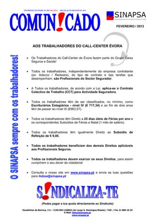INFORMAÇÃO SINDICAL DO SINAPSA – DELEGAÇÃO REGIONAL SUL
Escadinhas da Barroca, 3 A – 1150-062 LISBOA (Ao Largo S. Domingos/Rossio) –Telf. / Fax 21 886 10 24
E-Mail: lisboa@sinapsa.pt
www.sinapsa.pt
FEVEREIRO / 2013
AOS TRABALHADORES DO CALL-CENTER ÉVORA
 Os Trabalhadores do Call-Center de Évora fazem parte do Grupo Caixa
Seguros e Saúde!
 Todos os trabalhadores, independentemente da empresa contratante
(ex: Adecco / Redware), do tipo de contrato e das tarefas que
desempenham, são Profissionais do Sector Segurador.
 A Todos os trabalhadores, de acordo com a Lei, aplica-se o Contrato
Colectivo de Trabalho (CCT) para Actividade Seguradora.
 Todos os trabalhadores têm de ser classificados, no mínimo, como
Escriturários Estagiários - nível IV (€ 717,34) e ao fim de dois anos
têm de passar ao nível IX (€963,57).
 Todos os trabalhadores têm Direito a 25 dias úteis de Férias por ano e
os correspondentes Subsídios de Férias e Natal (1 mês de salário).
 Todos os trabalhadores têm igualmente Direito ao Subsídio de
Refeição de € 9,00.
 Todos os trabalhadores beneficiam dos demais Direitos aplicáveis
aos Profissionais Seguros.
 Todos os trabalhadores devem exercer os seus Direitos, para assim
cumprirem o seu dever de cidadania!
 Consulta o nosso site em www.sinapsa.pt e envia as tuas questões
para lisboa@sinapsa.pt
(Podes pagar a tua quota directamente ao Sindicato)
 