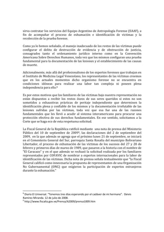 sirva contratar los servicios del Equipo Argentino de Antropología Forense (EAAF), a
fin de acompañar el proceso de exhumación e identificación de victimas y la
recolección de la prueba forense.

Como ya lo hemos señalado, el manejo inadecuado de los restos de las víctimas puede
configurar el delito de destrucción de evidencia y de obstrucción de justicia,
consagrados tanto el ordenamiento jurídico interno como en la Convención
Americana Sobre Derechos Humanos, toda vez que los mismos configuran una prueba
fundamental para la documentación de las lesiones y el establecimiento de las causas
de muerte.

Adicionalmente, más allá del profesionalismo de los expertos forenses que trabajan en
el Instituto de Medicina Legal Venezolano, los representantes de las víctimas creemos
que en los actuales momentos dicho organismo forense no se encuentra en
condiciones idóneas para realizar una labor tan compleja ni poseen plena
independencia para ello.8

Es por estos motivos que los familiares de las víctimas bajo nuestra representación no
están dispuestos a recibir los restos óseos de sus seres queridos si estos no son
sometidos a exhaustivas prácticas de peritaje independiente que determinen la
identificación plena y confiable de los mismos y la documentación irrefutable de las
lesiones sufridas por las víctimas, toda vez que esa fue una de las razones
fundamentales que les llevó a acudir al sistema interamericano para procurar una
protección efectiva de sus derechos fundamentales. En ese sentido, solicitamos a la
Corte que se haga eco de esta respetuosa solicitud.

La Fiscal General de la República ratificó mediante una nota de prensa del Ministerio
Público del 10 de septiembre de 20099, las declaraciones del 2 de septiembre del
2009, en la que además se agrega que el próximo lunes 21 de septiembre, se iniciará
en el Cementerio General del Sur, parroquia Santa Rosalía del municipio Bolivariano
Libertador, el proceso de exhumación de las víctimas de los sucesos del 27 y 28 de
febrero y primeros días de marzo de 1989, que pasaron a la historia con el nombre de
"El Caracazo" y en el que además se rechazó la solicitud realizada por los familiares
representados por COFAVIC de nombrar a expertos internacionales para la labor de
identificación de las víctimas. Dicha nota de prensa señala textualmente que “la Fiscal
General calificó como innecesaria la propuesta de representantes de una Organización
No Gubernamental (ONG) que exigieron la participación de expertos extranjeros
durante la exhumación.”




8
  Diario El Universal. “Tenemos tres días esperando por el cadáver de mi hermano”. Deivis
Ramírez Miranda. 12 de julio de 2008.
9
  http://www.fiscalia.gov.ve/Prensa/A2009/prensa1009.htm
 