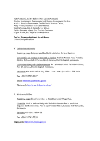 Rubi Valbuena, madre de Roberto Segundo Valbuena
Marisol Montenegro, hermana de José Ramón Montenegro Cordero
Maritza Romero, hermana de Fidel Orlando Romero Castro
Nelly Freitez, madre de Julio César Freitez
Beatriz Gómez, hija de Sabas Reyes Gómez
Ibelice Ramírez, hija de Elsa Teotiste Caminero
Hayde Blanco, hija de Jesús Calixto Blanco

Por los Representantes de las víctimas,
Liliana Ortega Mendoza



1. Defensoría del Pueblo

   Nombre y cargo: Defensora del Pueblo Dra. Gabriela del Mar Ramírez.

   Dirección de las oficinas de atención al público: Avenida México, Plaza Morelos,
   Edificio Defensoría Del Pueblo, Piso 8, Caracas, Distrito Capital, Venezuela.

   Dirección del Despacho de la Defensora: Av. Urdaneta, Centro Financiero Latino,
   Piso 29, Caracas, Distrito Capital, Venezuela.

   Teléfonos: +58.0212.505.30.01 / +58.0212.501.30.02 / +58.0212.501.30.08

   Fax: +58.0212.505.30.07

   Email: denuncias@defensoria.gov.ve

   Página web: http://www.defensoria.gob.ve/



2. Ministerio Público

   Nombre y cargo: Fiscal General de la República Luisa Ortega Díaz.

   Dirección: Edificio Sede del Despacho de la Fiscal General de la República,
   Esquinas de Misericordia a Pele El Ojo Avenida México, Caracas, Distrito Capital,
   Venezuela.

   Teléfono: +58.0212.509.80.54

   Fax: +58.0212.509.75.35

Página web: http://www.fiscalia.gov.ve/
 