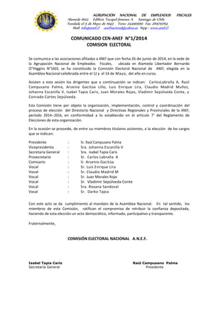 AGRUPACIÓN NACIONAL DE EMPLEADOS FISCALES
Alameda 1603 Edificio Tucapel Jimenez A. Santiago de Chile
Fundada el 5 de Mayo de 1943 Fono: 24490560 Fax: 26979764
Mail: info@anef.cl anefnacional@yahoo.es htpp : www.anef.cl
COMUNICADO CEN-ANEF N°1/2014
COMISION ELECTORAL
Se comunica a las asociaciones afiliadas a ANEF que con fecha 26 de junio de 2014, en la sede de
la Agrupación Nacional de Empleados Fiscales, ubicada en Alameda Libertador Bernardo
O"Higgins N°1603, se ha constituido la Comisión Electoral Nacional de ANEF, elegida en la
Asamblea Nacional celebrada entre el 12 y el 14 de Mayo, del año en curso.
Asisten a esta sesión los dirigentes que a continuación se indican: CarlosLabraña A, Raúl
Campusano Palma, Arsenio Gacitúa Lillo, Luis Enrique Lira, Claudio Madrid Muñoz,
Johanna Escanilla V, Isabel Tapia Caris, Juan Morales Rojas, Vladimir Sepúlveda Conte, y
Conrado Cartes Sepúlveda.
Esta Comisión tiene por objeto la organización, implementación, control y coordinación del
proceso de elección del Directorio Nacional y Directivas Regionales y Provinciales de la ANEF,
período 2014-2016, en conformidad a lo establecido en el artículo 7° del Reglamento de
Elecciones de esta organización.
En la ocasión se procede, de entre sus miembros titulares asistentes, a la elección de los cargos
que se indican:
Presidente : Sr. Raúl Campusano Palma
Vicepresidenta : Sra. Johanna Escanilla V
Secretaria General : Sra. Isabel Tapia Caris
Prosecretario : Sr. Carlos Labraña A
Comisario : Sr. Arsenio Gacitúa
Vocal : Sr. Luis Enrique Lira
Vocal : Sr. Claudio Madrid M
Vocal : Sr. Juan Morales Rojas
Vocal : Sr. Vladimir Sepúlveda Conte
Vocal : Sra. Roxana Sandoval
Vocal : Sr. Darko Tapia
Con este acto se da cumplimiento al mandato de la Asamblea Nacional. En tal sentido, los
miembros de esta Comisión, ratifican el compromiso de retribuir la confianza depositada,
haciendo de esta elección un acto democrático, informado, participativo y transparente.
Fraternalmente,
COMISIÓN ELECTORAL NACIONAL A.N.E.F.
Isabel Tapia Caris Raúl Campusano Palma
Secretaría General Presidente
 