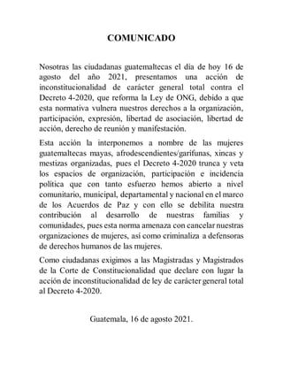COMUNICADO
Nosotras las ciudadanas guatemaltecas el día de hoy 16 de
agosto del año 2021, presentamos una acción de
incons...