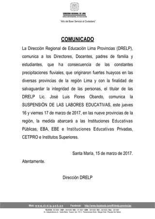 DIRECCIÓN REGIONAL DE EDUCACIÓN
“Año del Buen Servicio al Ciudadano”
COMUNICADO
La Dirección Regional de Educación Lima Provincias (DRELP),
comunica a los Directores, Docentes, padres de familia y
estudiantes, que ha consecuencia de las constantes
precipitaciones fluviales, que originaron fuertes huaycos en las
diversas provincias de la región Lima y con la finalidad de
salvaguardar la integridad de las personas, el titular de las
DRELP Lic. José Luis Flores Obando, comunica la
SUSPENSIÓN DE LAS LABORES EDUCATIVAS, este jueves
16 y viernes 17 de marzo de 2017, en las nueve provincias de la
región, la medida abarcará a las Instituciones Educativas
Públicas, EBA, EBE e Instituciones Educativas Privadas,
CETPRO e Institutos Superiores.
Atentamente.
Santa María, 15 de marzo de 2017.
Dirección DRELP
Web: w w w. d r e l p. g o b. p e Facebook: http://www.facebook.com/#!/drelp.provincias
TELEFAX 232 5546 / DGP – 304 6338 / DGI – 731 5507 / ADM – 304 6329 / OCI – 304 6325 / DAJ – 304 5681
Av. Independencia s/n - Santa María - Huaura (km. 151.5 - Panamericana Norte - Margen Este / Plazuela Sta. María)